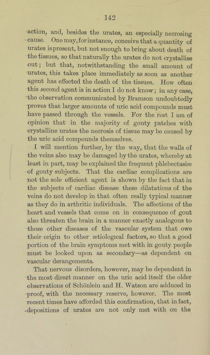 action, and, besides the urates, an especially necrosing • cause. One may, for instance, conceive that a quantity of urates is present, but not enough to bring about death of the tissues, so that naturally the urates do not crystallise out; but that, notwithstanding the small amount of urates, this takes place immediately as soon as another agent has eS'ected the death of the tissues. How often this second agent is in action I do not know; in any case, -the observation communicated by Bramson undoubtedly proves that larger amounts of uric acid compounds must have passed through the vessels. For the rest I am of opinion that in the majority of gouty patches with crystalline urates the necrosis of tissue may be caused by the uric acid compounds themselves. I will mention further, by the way, that the walls of the veins also may be damaged by the urates, whereby at least in part, may be explained the frequent phlebectasiae of gouty subjects. That the cardiac complications are not the sole efficient agent is shown by the fact that in the subjects of cardiac disease these dilatations of the veins do not develop in that often really typical manner as they do in arthritic individuals. The affections of the heart and vessels that come on in consequence of gout also threaten the brain in a manner exactly analogous to those other diseases of the vascular system that owe their origin to other setiological factors, so that a good portion of the brain symptoms met with in gouty people must be looked upon as secondary—as dependent on vascular derangements. That nervous disorders, however, may be dependent in the most direct manner on the uric acid itself the older observations of Schonlein and H. Watson are adduced in proof, with the necessary reserve, however. The most recent times have afforded this confirmation, that in fact, • depositions of urates are not only met with on the