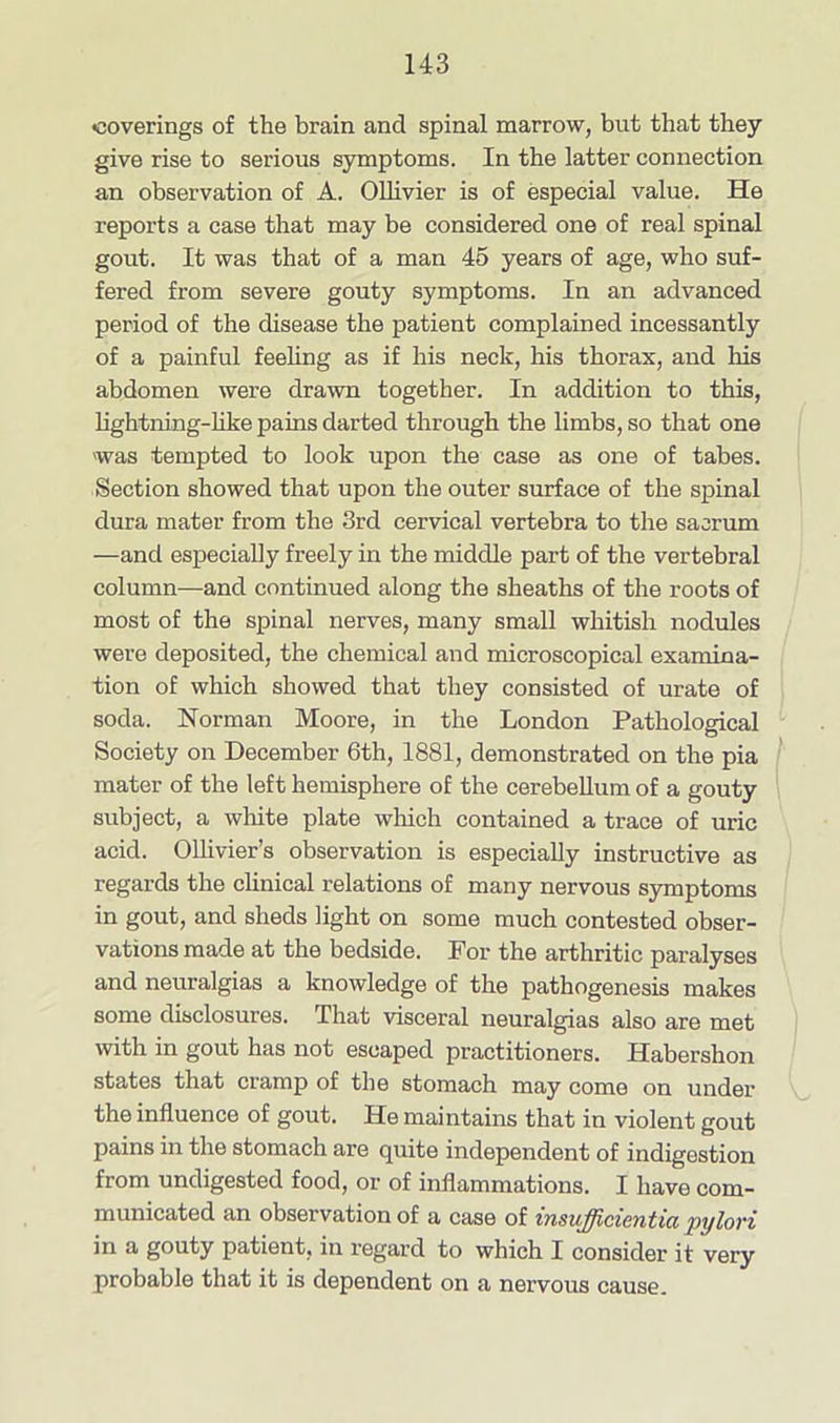 •coverings of the brain and spinal marrow, but that they give rise to serious symptoms. In the latter connection an observation of A. Ollivier is of especial value. He reports a case that may be considered one of real spinal gout. It was that of a man 45 years of age, who suf- fered from severe gouty symptoms. In an advanced period of the disease the patient complained incessantly of a painful feeling as if his neck, his thorax, and his abdomen were drawn together. In addition to this, lightning-hke pains darted through the limbs, so that one 'was tempted to look upon the case as one of tabes. Section showed that upon the outer surface of the spinal dura mater from the 3rd cervical vertebra to the sacrum —and especially freely in the middle part of the vertebral column—and continued along the sheaths of the roots of most of the spinal nerves, many small whitish nodules were deposited, the chemical and microscopical examina- tion of which showed that they consisted of urate of soda. Norman Moore, in the London Pathological Society on December 6th, 1881, demonstrated on the pia mater of the left hemisphere of the cerebellum of a gouty subject, a white plate which contained a trace of uric acid. Ollivier’s observation is especially instructive as regards the clinical relations of many nervous symptoms in gout, and sheds light on some much contested obser- vations made at the bedside. For the arthritic paralyses and neuralgias a knowledge of the pathogenesis makes some disclosures. That visceral neuralgias also are met with in gout has not escaped practitioners. Habershon states that cramp of the stomach may come on under the influence of gout. He maintains that in violent gout pains in the stomach are quite independent of indigestion from undigested food, or of inflammations. I have com- municated an observation of a case of insufficientia pylori in a gouty patient, in regard to which I consider it very probable that it is dependent on a nervous cause.