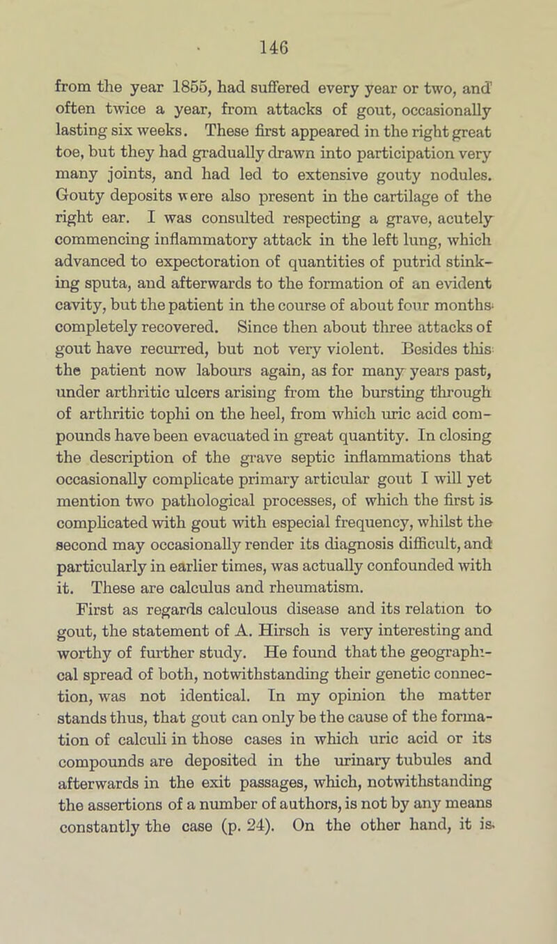 from the year 1856, had suffered every year or two, and’ often twice a year, from attacks of gout, occasionally lasting six weeks. These first appeared in the right great toe, but they had gradually drawn into participation very many joints, and had led to extensive gouty nodules. Gouty deposits were also present in the cartilage of the right ear. I was consulted respecting a grave, acutely commencing inflammatory attack in the left lung, which advanced to expectoration of quantities of putrid stink- ing sputa, and afterwards to the formation of an evident cavity, but the patient in the course of about four months- completely recovered. Since then about three attacks of gout have recurred, but not very violent. Besides this: the patient now labours again, as for many years past, under arthritic ulcers arising from the bursting through of arthritic tophi on the heel, from which uric acid com- pounds have been evacuated in great quantity. In closing the description of the grave septic inflammations that occasionally complicate primary articular gout I will yet mention two pathological processes, of which the first is- complicated with gout with especial frequency, whilst the second may occasionally render its diagnosis difficult, and particularly in earlier times, was actually confounded with it. These are calculus and rheumatism. First as regards calculous disease and its relation to gout, the statement of A. Hirsch is very interesting and worthy of further study. He found that the geographi- cal spread of both, notwithstanding their genetic connec- tion, was not identical. In my opinion the matter stands thus, that gout can only be the cause of the forma- tion of calculi in those cases in which uric acid or its compounds are deposited in the urinary tubules and afterwards in the exit passages, which, notwithstanding the assertions of a number of authors, is not by any means constantly the case (p. 24). On the other hand, it is.