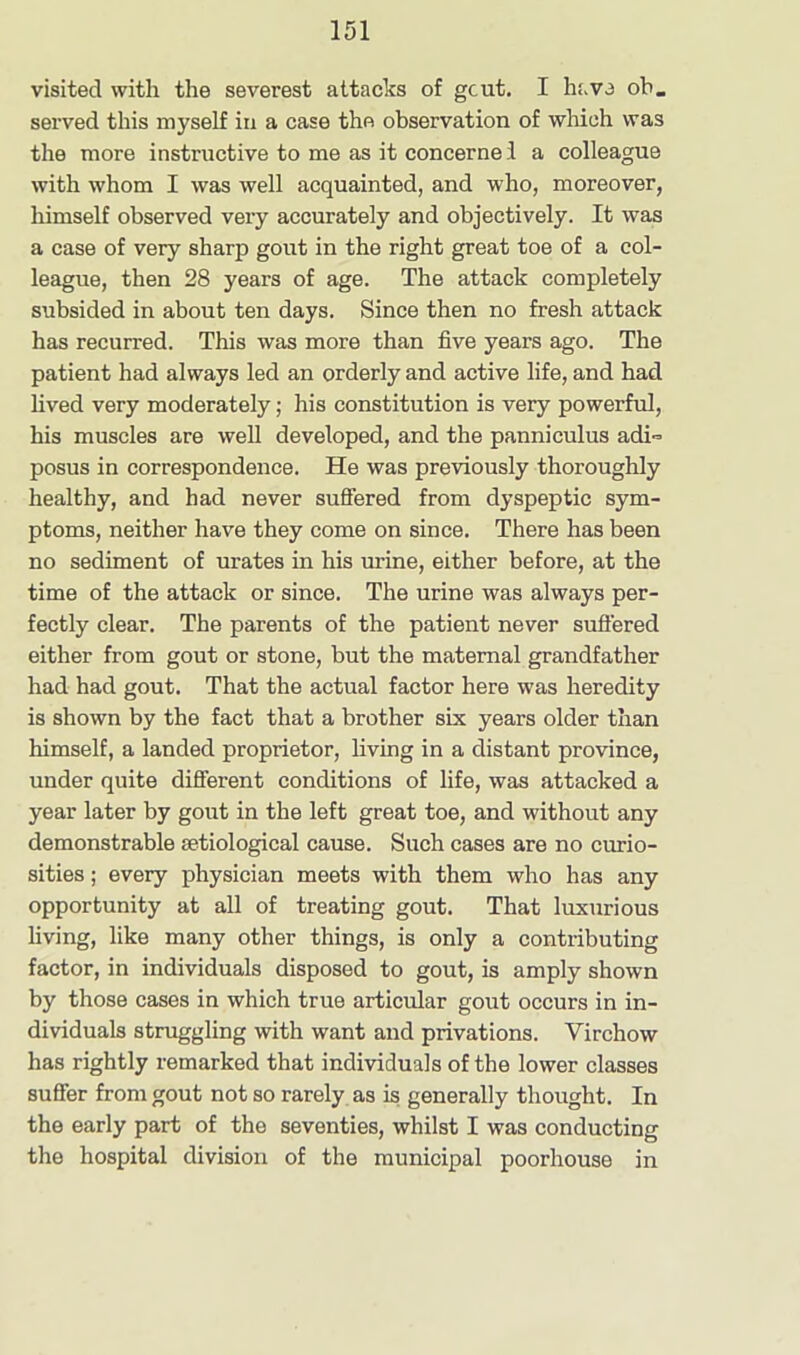 visited with the severest attacks of gcut. I have oh. served this myself iu a case the observation of which was the more instructive to me as it concerne I a colleague with whom I was well acquainted, and who, moreover, himself observed very accurately and objectively. It was a case of very sharp gout in the right great toe of a col- league, then 28 years of age. The attack completely subsided in about ten days. Since then no fresh attack has recurred. This was more than five years ago. The patient had always led an orderly and active life, and had lived very moderately; his constitution is very powerful, his muscles are well developed, and the panni cuius adi- posus in correspondence. He was previously thoroughly healthy, and had never suffered from dyspeptic sym- ptoms, neither have they come on since. There has been no sediment of urates in his urine, either before, at the time of the attack or since. The urine was always per- fectly clear. The parents of the patient never suffered either from gout or stone, but the maternal grandfather had had gout. That the actual factor here was heredity is shown by the fact that a brother six years older than himself, a landed proprietor, living in a distant province, under quite different conditions of life, was attacked a year later by gout in the left great toe, and without any demonstrable setiological cause. Such cases are no curio- sities ; every physician meets with them who has any opportunity at all of treating gout. That luxurious living, like many other things, is only a contributing factor, in individuals disposed to gout, is amply shown by those cases in which true articular gout occurs in in- dividuals struggling with want and privations. Virchow has rightly remarked that individuals of the lower classes suffer from gout not so rarely as is generally thought. In the early part of the seventies, whilst I was conducting the hospital division of the municipal poorhouse in