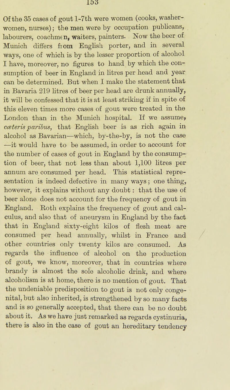 Of the 35 cases of gout l-7th were women (cooks, washer- women, nurses); the men were by occupation publicans, labourers, coachmt n, waiters, painters. Now the beer of Munich differs fiom English porter, and in several ways, one of which is by the lesser proportion of alcohol I have, moreover, no figures to hand by which the con- sumption of beer in England in litres per head and year can be determined. But when I make the statement that in Bavaria 219 litres of beer per head are drunk annually, it will be confessed that it is at least striking if in spite of this eleven times more cases of gout were treated in the London than in the Munich hospital. If we assume, cceteris paribus, that English beer is as rich again in alcohol as Bavarian—which, by-the-by, is not the case —it would have to be assumed, in order to account for the number of cases of gout in England by the consump- tion of beer, that not less than about 1,100 litres per annum are consumed per head. This statistical repre- sentation is indeed defective in many ways; one thing, however, it explains without any doubt: that the use of beer alone does not account for the frequency of gout in England. Roth explains the frequency of gout and cal- culus, and also that of aneurysm in England by the fact that in England sixty-eight kilos of flesh meat are consumed per head annually, whilst in France and other countries only twenty kilos are consumed. As regards the influence of alcohol on the production of gout, we know, moreover, that in countries where brandy is almost the sole alcoholic drink, and where alcoholism is at home, there is no mention of gout. That the undeniable predisposition to gout is not only conge- nital, but also inherited, is strengthened by so many facts and is so generally accepted, that there can be no doubt about it. As we have just remarked as regards cystinuria, there is also in the case of gout an hereditary tendency