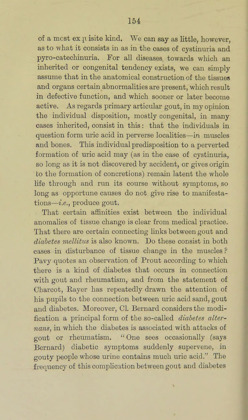 of a most ex p isite kind. We can say as little, however, as to what it consists in as in the cases of cystinuria and pyro-catechinuria. For all diseases, towards which an inherited or congenital tendency exists, we can simply assume that in the anatomical construction of the tissues and organs certain abnormalities are present, which result in defective function, and which sooner or later become active. As regards primary articular gout, in my opinion the individual disposition, mostly congenital, in many cases inherited, consist in this: that the individuals in question form uric acid in perverse localities—in muscles and bones. This individual predisposition to a perverted formation of uric acid may (as in the case of cystinuria, so long as it is not discovered by accident, or gives origin to the formation of concretions) remain latent the whole life through and run its course without symptoms, so long as opportune causes do not give rise to manifesta- tions—i.e., produce gout. That certain affinities exist between the individual anomalies of tissue change is clear from medical practice. That there are certain connecting links between gout and diabetes mellitus is also known. Do these consist in both cases in disturbance of tissue change in the muscles ? Pavy quotes an observation of Prout according to which there is a kind of diabetes that occurs in connection with gout and rheumatism, and from the statement of Charcot, Rayer has repeatedly drawn the attention of his pupils to the connection between uric acid sand, gout and diabetes. Moreover, Cl. Bernard considers the modi- fication a principal form of the so-called diabetes altcr- nans, in which the diabetes is associated with attacks of gout or rheumatism. “ One sees occasionally (says Bernard) diabetic symptoms suddenly supervene, in gouty people whose urine contains much uric acid.” The frequency of this complication between gout and diabetes