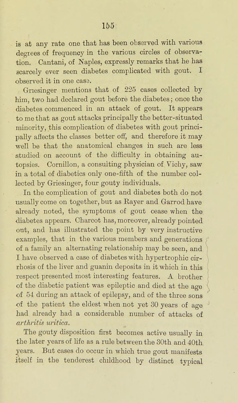 is at any rate one that has been observed with various degrees of frequency in the various circles of observa- tion. Cantani, of Naples, expressly remarks that he has scarcely ever seen diabetes complicated with gout. I observed it in one case. Gnesinger mentions that of 225 cases collected by him, two had declared gout before the diabetes; once the diabetes commenced in an attack of gout. It appears to me that as gout attacks principally the better-situated minority, this complication of diabetes with gout princi- pally affects the classes better off, and therefore it may well be that the anatomical changes in such are less studied on account of the difficulty in obtaining au- topsies. Cornillon, a consulting physician of Vichy, saw in a total of diabetics only one-fifth of the number col- lected by Griesinger, four gouty individuals. In the complication of gout and diabetes both do not usually come on together, but as Rayer and Garrod have already noted, the symptoms of gout cease when the diabetes appears. Charcot has, moreover, already pointed out, and has illustrated the point by very instructive examples, that in the various members and generations of a family an alternating relationship may be seen, and I have observed a case of diabetes with hypertrophic cir- rhosis of the liver and guanin deposits in it which in tin's respect presented most interesting features. A brother of the diabetic patient was epileptic and died at the age of 54 during an attack of epilepsy, and of the three sons of the patient the eldest when not yet 30 years of age had already had a considerable number of attacks of arthritis uritica. The gouty disposition first becomes active usually in the later years of life as a rule between the 30th and 40th years. But cases do occur in which true gout manifests itself in the tenderest childhood by distinct typical