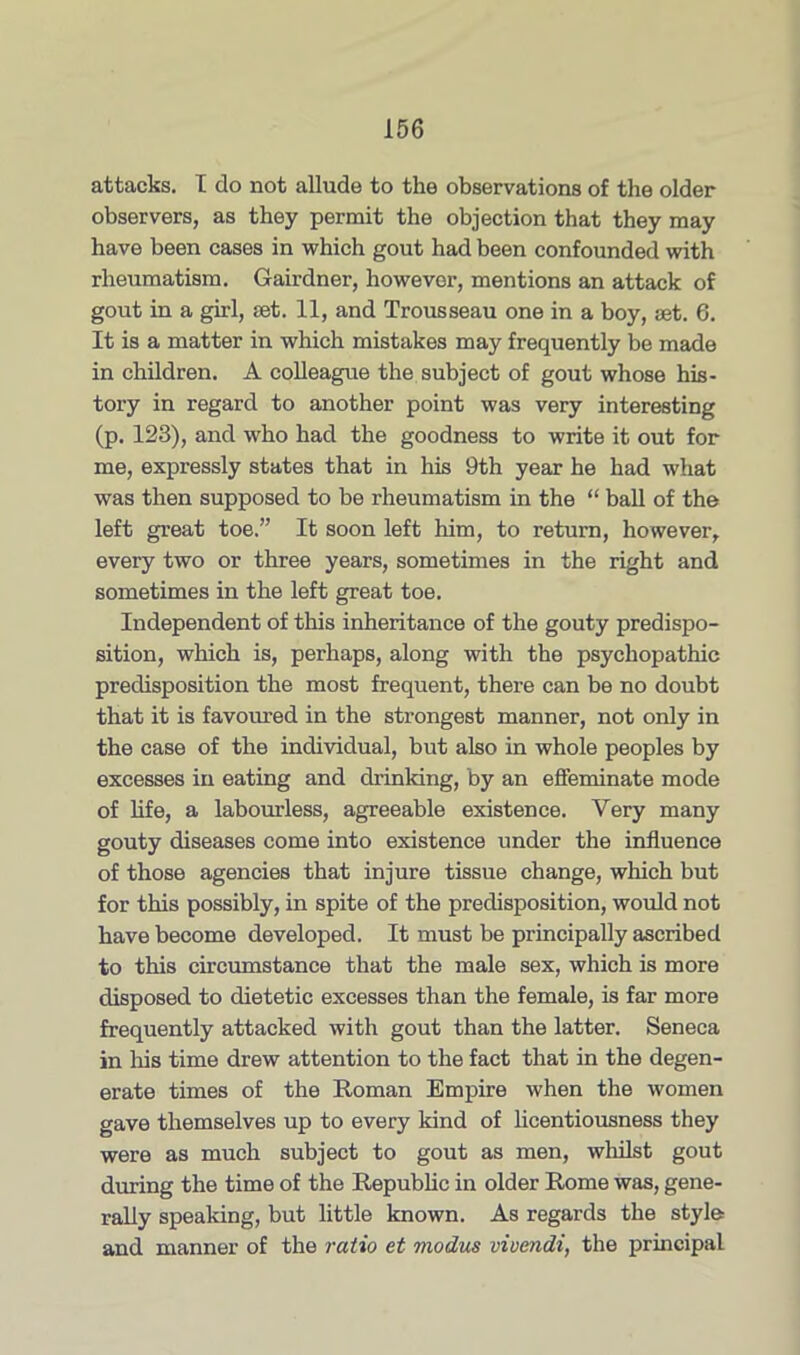 attacks. I do not allude to the observations of the older observers, as they permit the objection that they may have been cases in which gout had been confounded with rheumatism. Gairdner, however, mentions an attack of gout in a girl, set. 11, and Trousseau one in a boy, set. 6. It is a matter in which mistakes may frequently be made in children. A colleague the subject of gout whose his- tory in regard to another point was very interesting (p. 123), and who had the goodness to write it out for me, expressly states that in his 9th year he had what was then supposed to be rheumatism in the “ ball of the left great toe.” It soon left him, to return, however, every two or three years, sometimes in the right and sometimes in the left great toe. Independent of this inheritance of the gouty predispo- sition, which is, perhaps, along with the psychopathic predisposition the most frequent, there can be no doubt that it is favoured in the strongest manner, not only in the case of the individual, but also in whole peoples by excesses in eating and drinking, by an effeminate mode of life, a labourless, agreeable existence. Very many gouty diseases come into existence under the influence of those agencies that injure tissue change, which but for this possibly, in spite of the predisposition, would not have become developed. It must be principally ascribed to this circumstance that the male sex, which is more disposed to dietetic excesses than the female, is far more frequently attacked with gout than the latter. Seneca in his time drew attention to the fact that in the degen- erate times of the Roman Empire when the women gave themselves up to every kind of licentiousness they were as much subject to gout as men, whilst gout during the time of the Republic in older Rome was, gene- rally speaking, but little known. As regards the style and manner of the ratio et modus vivmdi, the principal