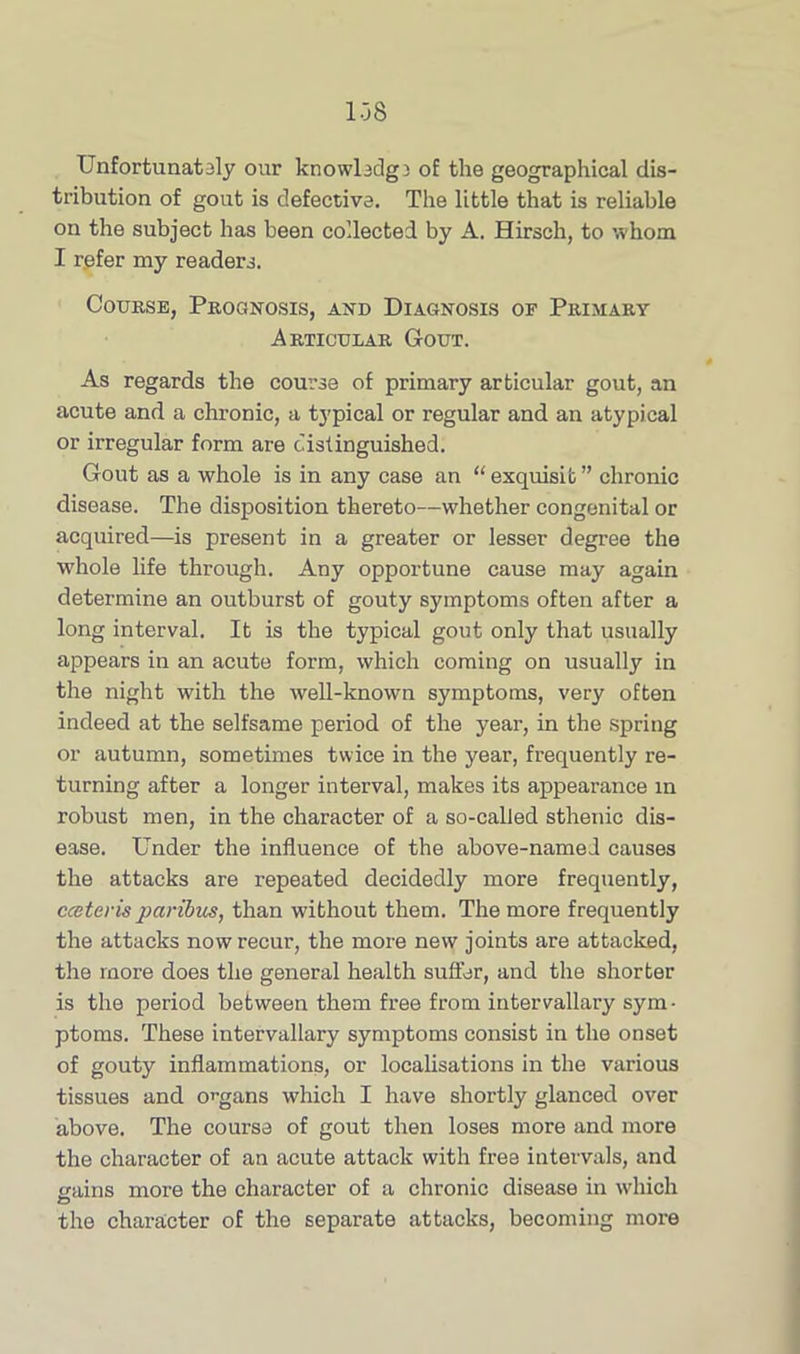 Unfortunately our knowledge o£ the geographical dis- tribution of gout is defective. The little that is reliable on the subject has been collected by A. Hirsch, to whom I refer my readers. Course, Prognosis, and Diagnosis of Primary Articular Gout. As regards the course of primary articular gout, an acute and a chronic, a typical or regular and an atypical or irregular form are distinguished. Gout as a whole is in any case an “ exquisib ” chronic disease. The disposition thereto—whether congenital or acquired—is present in a greater or lesser degree the whole life through. Any opportune cause may again determine an outburst of gouty symptoms often after a long interval. It is the typical gout only that usually appears in an acute form, which coming on usually in the night with the well-known symptoms, very often indeed at the selfsame period of the year, in the spring or autumn, sometimes twice in the year, frequently re- turning after a longer interval, makes its appearance in robust men, in the character of a so-called sthenic dis- ease. Under the influence of the above-named causes the attacks are repeated decidedly more frequently, cceteris paribus, than without them. The more frequently the attacks now recur, the more new joints are attacked, the more does the general health suffer, and the shorter is the period between them free from inter wallary sym- ptoms. These intervallary symptoms consist in the onset of gouty inflammations, or localisations in the various tissues and organs which I have shortly glanced over above. The course of gout then loses more and more the character of an acute attack with free intervals, and gains more the character of a chronic disease in which the character of the separate attacks, becoming more