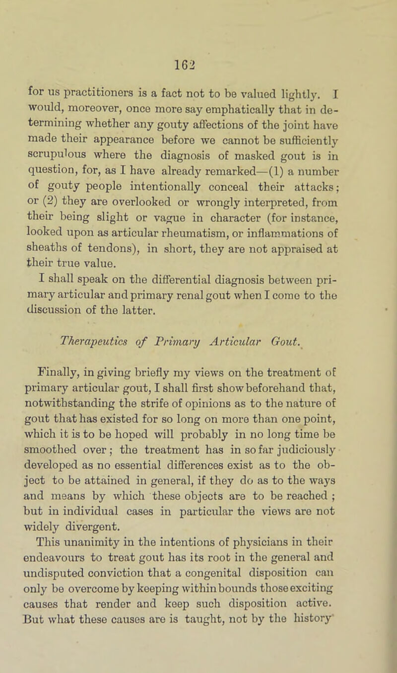 for us practitioners is a fact not to be valued lightly. I would, moreover, once more say emphatically that in de- termining whether any gouty affections of the joint have made their appearance before we cannot be sufficiently scrupulous where the diagnosis of masked gout is in question, for, as I have already remarked—(1) a number of gouty people intentionally conceal their attacks; or (2) they are overlooked or wrongly interpreted, from their being slight or vague in character (for instance, looked upon as articular rheumatism, or inflammations of sheaths of tendons), in short, they are not appraised at their true value. I shall speak on the differential diagnosis between pri- mary articular and primary renal gout when I come to the discussion of the latter. Therapeutics of Primary Articular Gout. Finally, in giving briefly my views on the treatment of primary articular gout, I shall first show beforehand that, notwithstanding the strife of opinions as to the nature of gout that has existed for so long on more than one point, which it is to be hoped will probably in no long time be smoothed over ; the treatment has in so far judiciously developed as no essential differences exist as to the ob- ject to be attained in general, if they do as to the ways and means by which these objects are to be reached ; but in individual cases in particular the views are not widely divergent. This unanimity in the intentions of physicians in their endeavours to treat gout has its root in the general and undisputed conviction that a congenital disposition can only be overcome by keeping within bounds those exciting causes that render and keep such disposition active. But what these causes are is taught, not by the history'