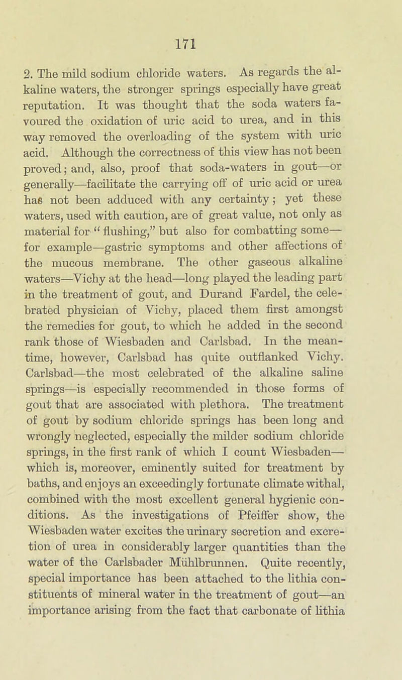 2. The mild sodium chloride waters. As regards the al- kaline waters, the stronger springs especially have great reputation. It was thought that the soda waters fa- voured the oxidation of uric acid to urea, and in this way removed the overloading of the system with uric acid. Although the correctness of this view has not been proved; and, also, proof that soda-waters in gout—or generally—facilitate the carrying off of uric acid or urea has not been adduced with any certainty; yet these waters, used with caution, are of great value, not only as material for “ flushing,” but also for combatting some— for example—gastric symptoms and other affections of the mucous membrane. The other gaseous alkaline waters—Vichy at the head—long played the leading part in the treatment of gout, and Durand Fardel, the cele- brated physician of Vichy, placed them first amongst the remedies for gout, to which he added in the second rank those of Wiesbaden and Carlsbad. In the mean- time, however, Carlsbad has quite outflanked Vichy. Carlsbad—the most celebrated of the alkaline saline springs—is especially recommended in those forms of gout that are associated with plethora. The treatment of gout by sodium chloride springs has been long and wrongly neglected, especially the milder sodium chloride springs, in the first rank of which I count Wiesbaden— which is, moreover, eminently suited for treatment by baths, and enjoys an exceedingly fortunate climate withal, combined with the most excellent general hygienic con- ditions. As the investigations of Pfeiffer show, the Wiesbaden water excites the urinary secretion and excre- tion of urea in considerably larger quantities than the water of the Carlsbader Miihlbrunnen. Quite recently, special importance has been attached to the lithia con- stituents of mineral water in the treatment of gout—an importance arising from the fact that carbonate of lithia