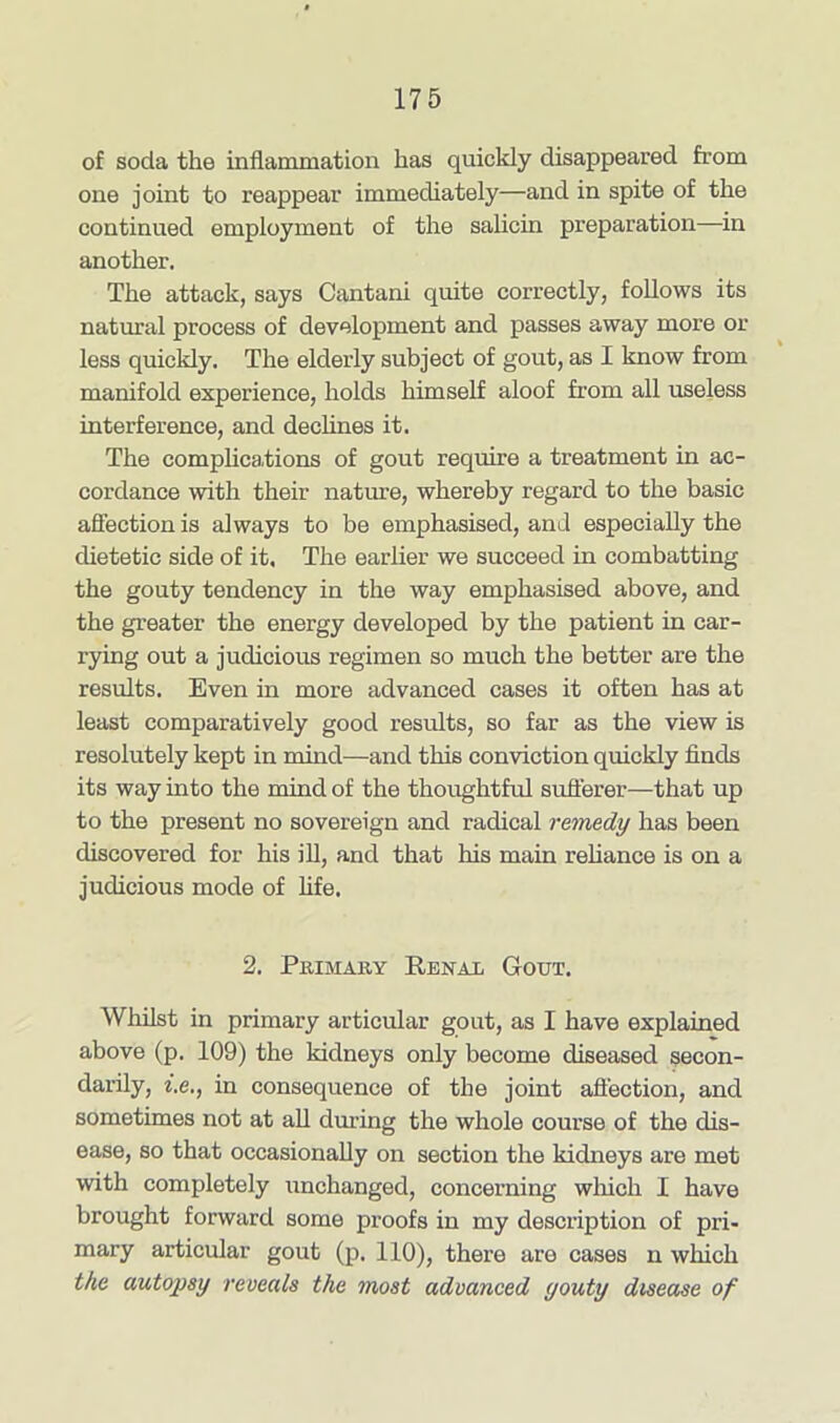 of soda the inflammation has quickly disappeared from one joint to reappear immediately—and in spite of the continued employment of the salicin preparation—in another. The attack, says Cantani quite correctly, follows its natural process of development and passes away more or less quickly. The elderly subject of gout, as I know from manifold experience, holds himself aloof from all useless interference, and declines it. The complications of gout require a treatment in ac- cordance with their nature, whereby regard to the basic affection is always to be emphasised, and especially the dietetic side of it, The earlier we succeed in combatting the gouty tendency in the way emphasised above, and the greater the energy developed by the patient in car- rying out a judicious regimen so much the better are the results. Even in more advanced cases it often has at least comparatively good results, so far as the view is resolutely kept in mind—and this conviction quickly finds its way into the mind of the thoughtful sufferer—that up to the present no sovereign and radical remedy has been discovered for his ill, and that his main reliance is on a judicious mode of fife. 2. Primary Renal G-out. Whilst in primary articular gout, as I have explained above (p. 109) the kidneys only become diseased secon- darily, i.e., in consequence of the joint affection, and sometimes not at all during the whole course of the dis- ease, so that occasionally on section the kidneys are met with completely unchanged, concerning which I have brought forward some proofs in my description of pri- mary articular gout (p. 110), there are cases n which the autopsy reveals the most advanced youty disease of