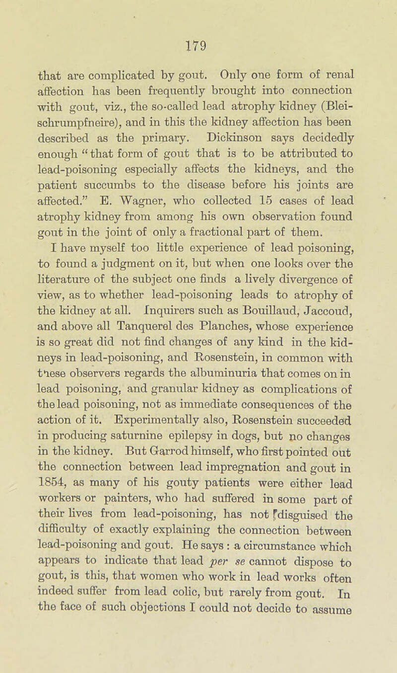 that are complicated by gout. Only one form of renal affection has been frequently brought into connection with gout, viz., the so-called lead atrophy kidney (Blei- schrumpfneire), and in this the kidney affection has been described as the primary. Dickinson says decidedly enough “ that form of gout that is to be attributed to lead-poisoning especially affects the kidneys, and the patient succumbs to the disease before his joints are affected.” E. Wagner, who collected 15 cases of lead atrophy kidney from among his own observation found gout in the joint of only a fractional part of them. I have myself too little experience of lead poisoning, to found a judgment on it, but when one looks over the literature of the subject one finds a lively divergence of view, as to whether lead-poisoning leads to atrophy of the kidney at all. Inquirers such as Bouillaud, Jaccoud, and above all Tanquerel des Planches, whose experience is so great did not find changes of any kind in the kid- neys in lead-poisoning, and Rosenstein, in common with tlese observers regards the albuminuria that comes on in lead poisoning, and granular kidney as complications of the lead poisoning, not as immediate consequences of the action of it. Experimentally also, Rosenstein succeeded in producing saturnine epilepsy in dogs, but no changes in the kidney. But Garrod himself, who first pointed out the connection between lead impregnation and gout in 1854, as many of his gouty patients were either lead workers or painters, who had suffered in some part of their lives from lead-poisoning, has not fdisguised the difficulty of exactly explaining the connection between lead-poisoning and gout. He says : a circumstance which appears to indicate that lead per se cannot dispose to gout, is this, that women who work in lead works often indeed suffer from lead colic, but rarely from gout. In the face of such objections I could not decide to assume