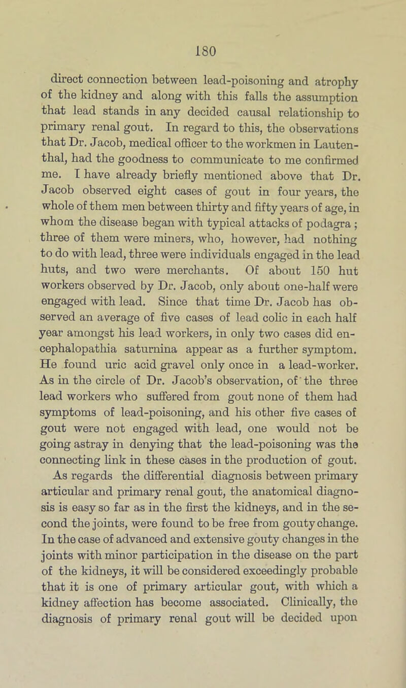 direct connection between lead-poisoning and atrophy of the kidney and along with this falls the assumption that lead stands in any decided causal relationship to primary renal gout. In regard to this, the observations that Dr. Jacob, medical officer to the workmen in Lauten- thal, had the goodness to communicate to me confirmed me. I have already briefly mentioned above that Dr. Jacob observed eight cases of gout in four years, the whole of them men between thirty and fifty years of age, in whom the disease began with typical attacks of podagra ; three of them were miners, who, however, had nothing to do with lead, three were individuals engaged in the lead huts, and two were merchants. Of about 150 hut workers observed by Dr. Jacob, only about one-half were engaged with lead. Since that time Dr. Jacob has ob- served an average of five cases of lead colic in each half year amongst his lead workers, in only two cases did en- cephalopathia saturnina appear as a further symptom. He found uric acid gravel only once in a lead-worker. As in the circle of Dr. Jacob’s observation, of the three lead workers who suffered from gout none of them had symptoms of lead-poisoning, and his other five cases of gout were not engaged with lead, one would not be going astray in denying that the lead-poisoning was the connecting link in these cases in the production of gout. As regards the differential diagnosis between primary articular and primary renal gout, the anatomical diagno- sis is easy so far as in the first the kidneys, and in the se- cond the joints, were found to be free from gouty change. In the case of advanced and extensive gouty changes in the joints with minor participation in the disease on the part of the kidneys, it will be considered exceedingly probable that it is one of primary articular gout, with which a kidney affection has become associated. Clinically, the diagnosis of primary renal gout will be decided upon