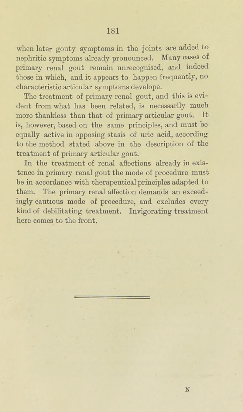 when later gouty symptoms in the joints are added to nephritic symptoms already pronounced. Many cases of primary renal gout remain unrecognised, and indeed those in which, and it appears to happen frequently, no characteristic articular symptoms develope. The treatment of primary renal gout, and this is evi- dent from what has been related, is necessarily much more thankless than that of primary articular gout. It is, however, based on the same principles, and must be equally active in opposing stasis of uric acid, according to the method stated above in the description of the treatment of primary articular gout. In the treatment of renal affections already in exis- tence in primary renal gout the mode of procedure must be in accordance with therapeutical principles adapted to them. The primary renal affection demands an exceed- ingly cautious mode of procedure, and excludes every kind of debilitating treatment. Invigorating treatment here comes to the front. N