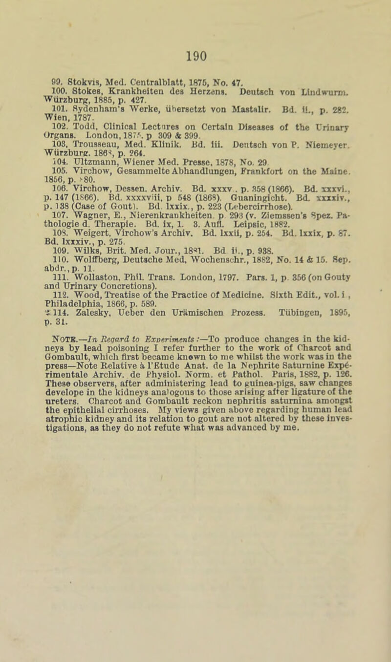 99. Stokvis, Med. Centralblatt, 1875, No. 47. 100. Stokes, Krankheiten des Herzens. Dcutsch von Ltndwunn. Wurzburg, 1885, p. 427. 101. Sydenham’s Werke, iihersetzt von Mastnllr. Bd. it., p. 282. Wien, 1787. 102. Todd, Clinical Lectures on Certain Diseases of the t'rinary Organs. London, 1875. p 309 & 399. 103. Trousseau, Med. Klinik. Bd. lii. Deutsch von P. Niemeyer. Wurzburg. 186-*, p. 264. 104. Ultzmann, Wiener Med. Pressc, 1878, No. 29 105. Virchow, Gesammelte Abhandlungen, Frankfort on the Maine. 1856, p. >80. 106. Virchow, Dessen. Archiv. Bd. xxxv . p. 358(1866). Bd. xxxvi., p. 147 (1866). Bd. xxxxviii, p 648 (1868). Guaningicht. Bd. xxxxiv., p. 138 (Case of Gout). Bd lxxix., p. 223 (Lebercirrhose). 107. Wagner, E., NierenkraDkheiten. p 293(v. Ziemssen’s Spez. Pa- thologie d. Therapie. Bd. ix, 1. 3. Aufl. Leipsic, 1882. 108. Weigert, Virchow’s Archiv. Bd. lxxii, p. 254. Bd. lxxix, p. 87. Bd. Ixxxiv., p. 275. 109. Wilks, Brit. Med. Jour., 18*1. Bd ii., p. 938. 110. Wolffberg, Deutsche Med, Wochenschr., 1882, No. 14 & 15. Sep. abdr.,p. il 111. Wollaston, Phil. Trans. London, 1797. Pars. 1, p. 356 (on Gouty and Urinary Concretions). 112. Wood, Treatise of the Practice Of Medicine. Sixth Edit., vol. i , Philadelphia, 1866, p. 589. ■I 114. Zalesky, Ueber den Uramischen Prozess. Tubingen, 1895, p. 31. NOTE.—In Reqard to ExperimentsTo produce changes in the kid- neys by lead poisoning I refer further to the work of Charcot and Gombault, which first became known to me whilst the work was in the press—Note Relative i l'Etude Anat. de la Nephrite Saturnine Kxp£- rimentale Archiv. de Physiol. Norm, et Pathol. Paris, 1882, p. 126. These observers, after administering lead to guinea-pigs, saw changes develope in the kidneys analogous to those arising after ligature of the ureters. Charcot and Gombault reckon nephritis satumina amongst the epithelial eirrhoses. My views given above regarding human lead atrophic kidney and its relation to gout are not altered by these inves- tigations, as they do not refute what was advanced by me.