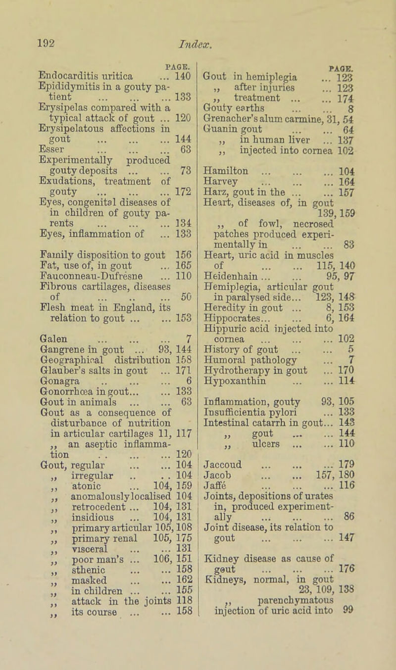 PAGE. Endocarditis uritica ... 140 Epididymitis in a gouty pa- tient 133 Erysipelas compared with a typical attack of gout ... 120 Erysipelatous affections in gout 144 Esser 63 Experimentally produced gouty deposits *. 73 Exudations, treatment of gouty 172 Eyes, congenital diseases of in children of gouty pa- rents 134 Eyes, inflammation of ... 133 Family disposition to gout 156 Eat, use of, in gout ... 165 Fauconneau-Dufresne ... 110 Fibrous cartilages, diseases of ... 50 Flesh meat in England, its relation to gout 153 Galen 7 Gangrene in gout ... 93,144 Geographical distribution 158 Glauber’s salts in gout ... 171 Gonagra 6 Gonorrhoea in gout 133 Gout in animals 63 Gout as a consequence of disturbance of nutrition in articular cartilages 11, 117 „ an aseptic inflamma- tion 120 Gout, regular 104 ,, irregular .. . . 104 ,, atonic ... 104, 159 ,, anomalously localised 104 ,, retrocedent ... 104, 131 „ insidious ... 104, 131 ,, primary articular 105,108 ,, primary renal 105, 175 ,, visceral 131 ,, poor man’s ... 106, 151 „ sthenic 158 „ masked 162 „ in children 155 ,, attack in the joints 118 ,, its course 158 PAGE. Gout in hemiplegia ... 123 „ after injuries ... 123 ,, treatment 174 Gouty earths 8 Grenacher’salum carmine, 31, 54 Guanin gout 64 „ in human liver ... 137 ,, injected into cornea 102 Hamilton 104 Harvey 164 Harz, gout in the 157 Heart, diseases of, in gout 139,159 ,, of fowl, necrosed patches produced experi- mentally in 83 Heart, uric acid in muscles of 115, 140 Heidenhain 95, 97 Hemiplegia, articular gout in paralysed side... 123, 148 Heredity in gout ... 8, 153 Hippocrates 6, 164 Hippuric acid injected into cornea 102 History of gout 5 Humoral pathology ... 7 Hydrotherapy in gout ... 170 Hypoxanthin 114 Inflammation, gouty 93, 105 Insufficientia pylori ... 133 Intestinal catarrh in gout... 143 ,, gout 144 ,, ulcers 110 Jaccoud 179 Jacob 157, 180 Jaffe 116 Joints, depositions of urates in, produced experiment- ally 86 Joint disease, its relation to gout 147 Kidney disease as cause of geut 176 Kidneys, normal, in gout 23, 109, 13S ,, parenchymatous injection of uric acid into 99