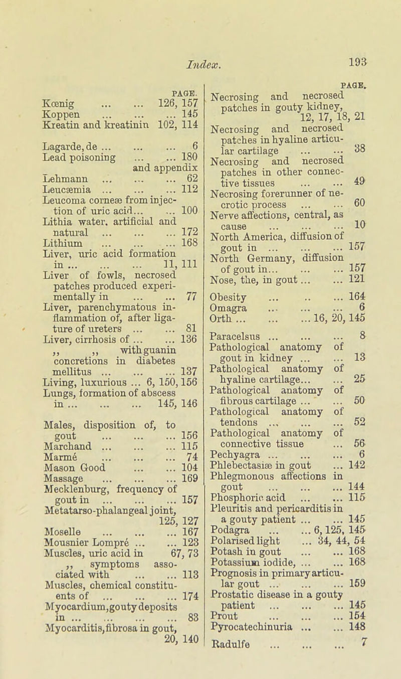 PAGE. Kcenig 126, 157 Koppen 145 Kreatin and kreatinin 102, 114 Lagarde,de ... Lead poisoning 6 180 and appendix Lelimann 62 Leucsemia 112 Leucoma cornese from injec- tion of uric acid 100 Lithia water, artificial and natural 172 Lithium 168 Liver, uric acid formation in 11, 111 Liver of fowls, necrosed patches produced experi- mentally in 77 Liver, parenchymatous in- flammation of, after liga- ture of ureters 81 Liver, cirrhosis of 136 ,, ,, withguanin concretions in diabetes mellitus 137 Living, luxurious ... 6, 150,156 Lungs, formation of abscess in 145, 146 Males, disposition of, to gout 156 Marchand 115 Marme 74 Mason Good 104 Massage 169 Mecklenburg, frequency of gout in 157 Metatarso-phalangeal joint, 125, 127 Moselle 167 Mousnier Lompre 123 Muscles, uric acid in 67, 73 ,, symptoms asso- ciated with 113 Muscles, chemical constitu- ents of 174 Myocardium,gouty deposits in 83 Myocarditis,fibrosa in gout, 20, 140 PAGE. Necrosing and necrosed patches in gouty kidney, 12, 17, 18, 21 Necrosing and necrosed patches in hyaline articu- lar cartilage Neci'osing and necrosed patches in other connec- tive tissues Necrosing forerunner of ne- crotic process Nerve affections, central, as cause North America, diffusion of gout in North Germany, diffusion of gout in Nose, the, in gout 38 49 60 10 157 157 121 Obesity Omagra Orth ... 164 6 ...16, 20,145 Paracelsus 8 Pathological anatomy of gout in kidney ... ... 13 Pathological anatomy of hyaline cartilage 25 Pathological anatomy of fibrous cartilage 50 Pathological anatomy of tendons .., 52 Pathological anatomy of connective tissue ... 56 Pechyagra 6 Phlebectasias in gout ... 142 Phlegmonous affections in gout 144 Phosphoric acid 115 Pleuritis and pericarditis in a gouty patient 145 Podagra 6,125, 145 Polarised light ... 34, 44, 54 Potash in gout 168 Potassium iodide, 168 Prognosis in primary articu- lar gout 159 Prostatic disease in a gouty patient 145 Prout 154 Pyrocatechinuria 148 Radulfe 7