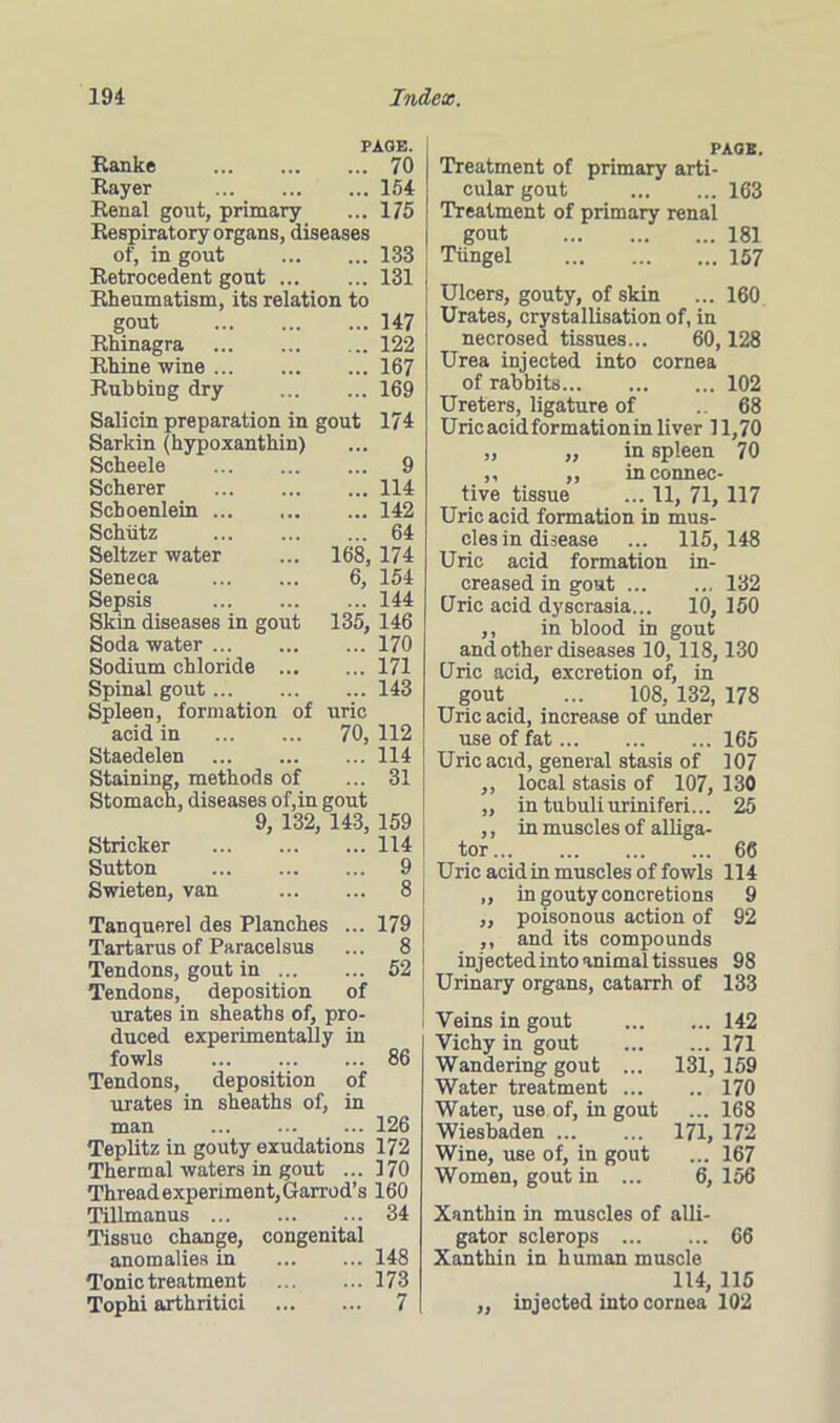 Ranke Rayer Renal gout, primary Respiratory organs, diseases of, in gout Retrocedent gout Rheumatism, its relation to gout Rhinagra Rhine wine Rubbing dry PAGE. . 70 .. 154 175 133 131 147 122 167 169 Salicin preparation in gout 174 Sarkin (hypoxanthin) Scheele 9 Scherer 114 Schoenlein 142 Schiitz 64 Seltzer water ... 168, 174 Seneca 6, 154 Sepsis 144 Skin diseases in gout 135, 146 Soda water 170 Sodium chloride 171 Spinal gout 143 Spleen, formation of uric acid in 70, 112 Staedelen 114 Staining, methods of ... 31 Stomach, diseases of,in gout 9, 132, 143, 159 Strieker 114 Sutton 9 Swieten, van 8 Tanquerel des Planches ... Tartarus of Paracelsus Tendons, gout in Tendons, deposition of urates in sheaths of, pro- duced experimentally in fowls Tendons, deposition of urates in sheaths of, in man 126 Teplitz in gouty exudations 172 Thermal waters in gout ... 170 Thread experiment, Garrod’s 160 179 8 52 86 Tillmanus Tissue change, anomalies in Tonic treatment Tophi arthritici congenital 34 148 173 7 PAGE. Treatment of primary arti- cular gout 163 Treatment of primary renal gout 181 Tiingel 157 Ulcers, gouty, of skin ... 160 Urates, crystallisation of, in necrosed tissues... 60,128 Urea injected into cornea of rabbits 102 Ureters, ligature of . 68 Uricacidformationin liver 11,70 „ „ in spleen 70 ,, „ in connec- tive tissue ... 11, 71,117 Uric acid formation in mus- cles in disease ... 115,148 Uric acid formation in- creased in gout 132 Uric acid dyscrasia... 10, 150 ,, in blood in gout and other diseases 10, 118,130 Uric acid, excretion of, in gout ... 108, 132, 178 Uric acid, increase of under use of fat 165 Uric acid, general stasis of 107 ,, local stasis of 107, 130 ,, in tubuliuriniferi... 25 ,, in muscles of alliga- tor 66 Uric acid in muscles of fowls 114 ,, in gouty concretions 9 „ poisonous action of 92 ,, and its compounds injected into animal tissues 98 Urinary organs, catarrh of 133 Veins in gout 142 Vichy in gout 171 Wandering gout ... 131, 159 Water treatment 170 Water, use of, in gout ... 168 Wiesbaden 171, 172 Wine, use of, in gout ... 167 Women, gout in ... 6, 156 Xanthin in muscles of alli- gator sclerops 66 Xanthin in human muscle 114, 115 „ injected into cornea 102