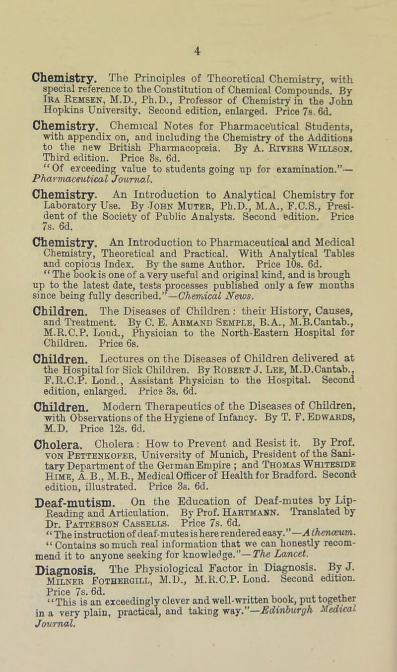 Chemistry. The Principles of Theoretical Chemistry, with special reference to the Constitution of Chemical Compounds. By Ira Remsen, M.D., Ph.D., Professor of Chemistry in the John Hopkins University. Second edition, enlarged. Price 7s. 6d. Chemistry. Chemical Notes for Pharmaceutical Students, with appendix on, and including the Chemistry of the Additions to the new British Pharmacopoeia. By A. Rivers Willson. Third edition. Price 8s. fid. “ Of exceeding value to students going up for examination.”— Pharmaceutical Journal. Chemistry. An Introduction to Analytical Chemistry for Laboratory Use. By John Muter, Ph.D., M.A., F.C.S., Presi- dent of the Society of Public Analysts. Second edition. Price 7s. 6d. Chemistry. An Introduction to Pharmaceutical and Medical Chemistry, Theoretical and Practical. With Analytical Tables and copious Index. By the same Author. Price 10s. 6d. “ The book is one of a very useful and original kind, and is brough up to the latest date, tests processes published only a few months since being fully described.”—Chemical News. Children. The Diseases of Children : their History, Causes, and Treatment. By C. E. Armand Semple, B.A., M.B.Cantab., M.R.C.P. Loud., Physician to the North-Eastern Hospital for Children. Price 6s. Children. Lectures on the Diseases of Children delivered at the Hospital for Sick Children. By Robert J. Lee, M.D.Cantab., F.R.C.P. Lond., Assistant Physician to the Hospital. Second edition, enlarged. Price 3s. 6d. Children. Modern Therapeutics of the Diseases of Children, with Observations of the Hygiene of Infancy. By T. F. Edwards, M.D. Price 12s. 6d. Cholera. Cholera : How to Prevent and Resist it. By Prof. von Pettenkofer, University of Munich, President of the Sani- tary Department of the German Empire ; and Thomas Whiteside Hime, A.B., M.B., Medical Officer of Health for Bradford. Second edition, illustrated. Price 3s. 6d. Deaf-mutism. On the Education of Deaf-mutes by Lip- Reading and Articulation. By Prof. Hartmann. Translated by Dr. Patterson Cassells. Price 7s. 6d. “ The instruction of deaf-mutes is here rendered easy. ” —A (hetueum. “ Contains so much real information that we can honestly recom- mend it to anyone seeking for knowledge.”— The Lancet. Diagnosis. The Physiological Factor in Diagnosis. By J. Milner Fothergill, M.D., M.R.C.P. Lond. Second edition. Price 7s. 6d. «< This is an exceedingly clever and well-written book, put togetner in a very plain, practical, and taking way .—Edinburgh Medical Journal.