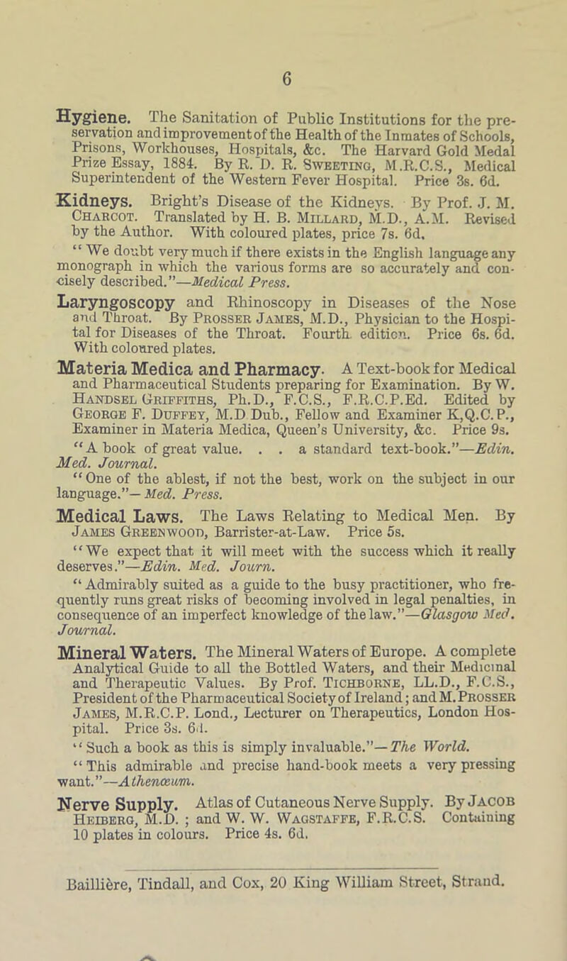 Hygiene. The Sanitation of Public Institutions for the pre- servation and improvement of the Health of the Inmates of Schools, Prisons, Workhouses, Hospitals, &c. The Harvard Gold Medal Prize Essay, 1881. By R. D. R. Sweeting, M.R.C.S., Medical Superintendent of the Western Fever Hospital. Price 3s. 6d. Kidneys. Bright’s Disease of the Kidneys. By Prof. J. M. Charcot. Translated by H. B. Millard, M.D., A.M. Revised by the Author. With coloured plates, price 7s. 6d. “We doubt very much if there exists in the English language any monograph in which the various forms are so accurately and con- cisely described.”—Medical Press. Laryngoscopy and Rhinoscopy in Diseases of the Nose and Throat. By Prosser James,' M.D., Physician to the Hospi- tal for Diseases of the Throat. Fourth, edition. Price 6s. 6d. With coloured plates. Materia Medica and Pharmacy- A Text-book for Medical and Pharmaceutical Students preparing for Examination. By W. Handsel Griffiths, Ph.D., F.C.S., F.R.C.P.Ed. Edited by George F. Dttffey, M.D Dub., Fellow and Examiner K,Q.C. P., Examiner in Materia Medica, Queen’s University, &e. Price 9s. “A book of great value. . . a standard text-book.”—Edin. Med. Journal. “One of the ablest, if not the best, work on the subject in our language.”— Med. Press. Medical Laws. The Laws Relating to Medical Men. By James Greenwood, Barrister-at-Law. Price 5s. “We expect that it will meet with the success which it really deserves.”—Edin. Med. Jo urn. “ Admirably suited as a guide to the busy practitioner, who fre- quently runs great risks of becoming involved in legal penalties, in consequence of an imperfect knowledge of the law.”—Glasgow Med. Journal. Mineral Waters. The Mineral Waters of Europe. A complete Analytical Guide to all the Bottled Waters, and their Medicinal and Therapeutic Values. By Prof. Tichborne, LL.D., F.C.S., President of the Pharmaceutical Society of Ireland; andM. Prosser James, M.R.C.P. Lond., Lecturer on Therapeutics, London Hos- pital. Price 3s. 6d. “ Such a book as this is simply invaluable.”— The World. “This admirable and precise hand-book meets a very pressing want. ”—A Ihenceum. Nerve Supply. Atlas of Cutaneous Nerve Supply. By Jacob Heiberg, M.D. ; and W. W. Wagstaffe, F.R.C.S. Containing 10 plates in colours. Price 4s. 6d, Bailliere, Tindall, and Cox, 20 King William Street, Strand.