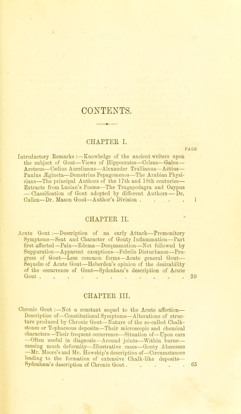 CONTENTS. CHAPTER I. PAGE Introductory Remarks :—Knowledge of the ancient writers upon the subject of Gout—Views of Hippocrates—Celsus—Galen— Aretseus—Cselius Aurelianus—Alexander Trallianus—Aetius— Paulus jEgineta—Demetrius Pepagomenos—The Arabian Physi- cians—The principal Authors of the 17th and 18th centuries— Extracts from Lucian’s Poems—The Tragapodagra and Ocypus — Classification of Gout adopted by different Authors — Dr. CuUen—Dr. Mason Good—Author’s Division . . . . 1 CHAPTER IL Acute Gout :—Description of an early Attack—Premonitory Symptoms—Seat and Character of Gouty Inflammation—Part first affected—Pain—Edema—Desquamation—Not followed by Suppuration—Apparent exceptions—Febrile Disturbance—Pro- gress of Gout—Less common forms—Acute general Gout— Sequelae of Acute Gout—Heberden’s opinion of the desirability of the occurrence of Gout—Sydenham’s description of Acute Gout ........... 30 CHAPTER III. Chronic Gout :—Not a constant sequel to the Acute affection— Description of—Constitutional Symptoms—Alterations of struc- ture produced by Chronic Gout—Nature of the so-called Chalk- stones or Tophaceous deposits—Their microscopic and chemical characters—Their frequent occurrence—Situation of—Upon ears —Often useful in diagnosis—Around joints—Within bursae— causing much deformity—-Illustrative cases—Gouty Abscesses —Mr. Moore’s and Mr. Howship’s description of—Circumstances leading to the formation of extensive Chalk-like deposits— Sydenham’s description of Chronic Gout..... 65