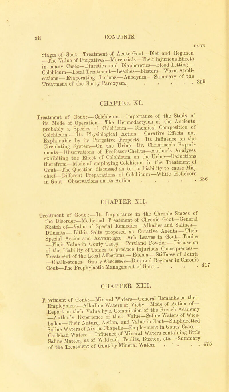 PAGE Stages of Gout—Treatment of Acute Gout—Diet and Regimen The Value of Purgatives—Mercurials—Their injurious Effects in many Cases—Diuretics and Diaphoretics—Blood-Letting— Colchicum—Local Treatment—Leeches—Blisters—Wann Appli- cations— Evaporating Lotions—Anodynes—Summary of the Treatment of the Gouty Paroxysm. 359 CHAPTER XL Treatment of Gout;—Colchicum—Importance of the Study of its Mode of Operation—The Hermodactylus of the Ancients probably a Species of Colchicum — Chemical Composition of Colchicum — Its Physiological Action — Curative Effects not Explainable by its Purgative Property—Its Influence on the Circulating System—On the Urine—Dr. Christison’s Experi- ments— Observations of Professor Chelius—Author s Analyses exhibiting the Effect of Colchicum on the Urine—Deductions therefrom—Mode of employing Colchicum in the Treatment of (Jout—The Question discussed as to its Liability to cause Mis^- chief—Different Preparations of Colchicum—White Hellebore in Gout—Observations on its Action , . . • • 386 CHAPTER XII. Treatment of Gout;—Its Importance in the Chronic Stages of the Disorder—Medicinal Treatment of Chronic Gout—General Sketch of—Value of Special Remedies—Alkalies and Salines— Diluents — Lithia Salts proposed as Curative Agents — Their Special Action and Advantages—Ash Leaves in Gout—Tonics Their Value in Gouty Cases—Portland Powder—Discussion of the Liability of Tonics to produce injurious Consequences— Treatment of the Local Affections — Edema—Stifhiess of Joints —Chalk-stones—Gouty Abscesses—Diet and Regimen in Chronic Gout—The Prophylactic Management of Gout . . . • CHAPTER XIII. Treatment of Gout;—Mineral Waters—General Remarks on their Employment—Alkaline Waters of Vichy—Mode of Action of— Report on their Value by a Commission of the French Aca^my ” Author’s Experience of their Value—Saline Waters of Wies- baden—Their Nature, Action, and Value in Gout—Sulph wetted Saline Waters of Aix-la-ChapeUe—Employment in Gouty Cases-- Carlsbad Waters— Influence of Mineral Waters containing little SaUne Matter, as of Wildbad, Teplitz, Buxton, etc.-Summary of the Treatment of Gout by Mineral Waters . . . .