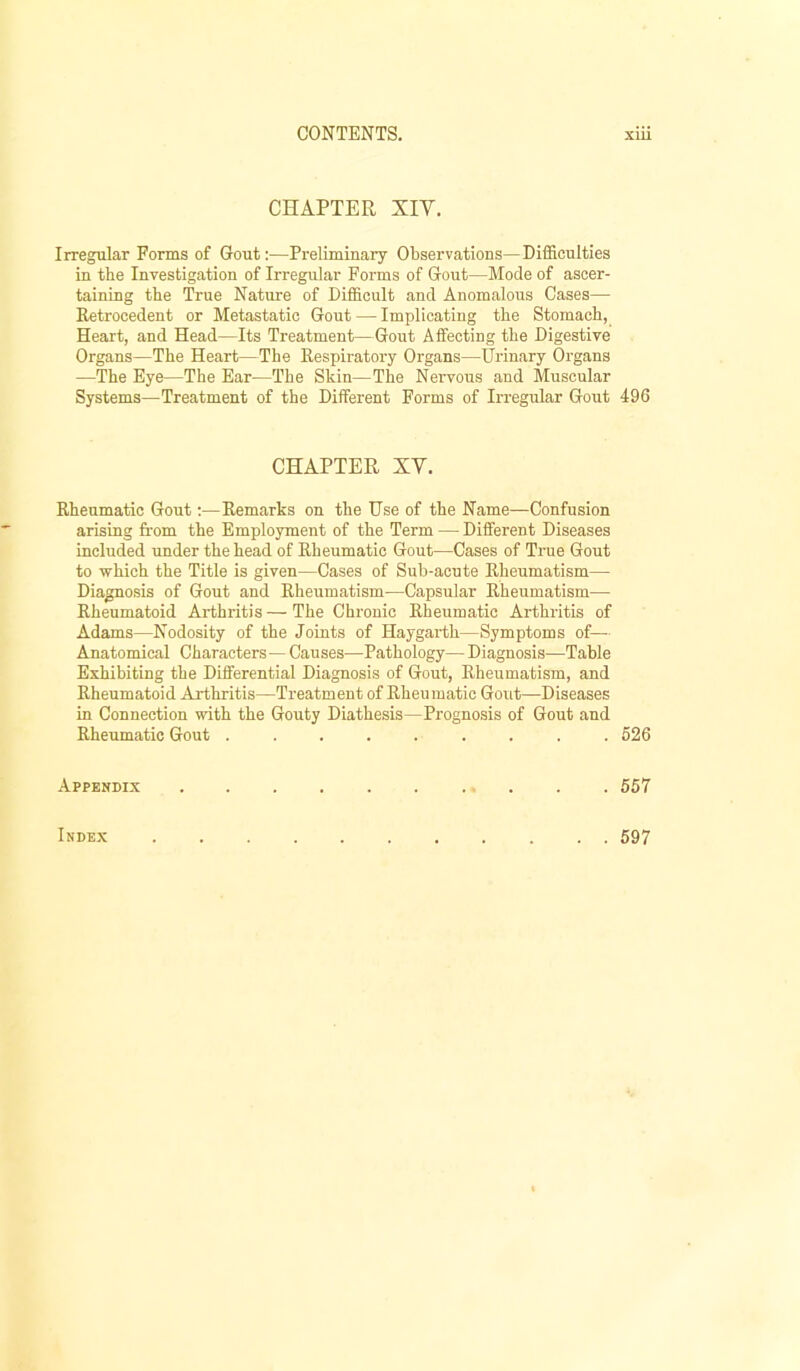 CHAPTER XIV. Irregular Forms of Gout:—Preliminary Observations—Difficulties in the Investigation of Irregular Forms of Gout—Mode of ascer- taining the True Nature of Difficult and Anomalous Cases— Retrocedent or Metastatic Gout — Implicating the Stomach, Heart, and Head—Its Treatment—Gout Affecting the Digestive Organs—The Heart—The Respiratory Organs—Urinary Organs —The Eye—The Ear—The Skin—The Nervous and Muscular Systems—Treatment of the Different Forms of Irregular Gout 496 CHAPTER XV. Rheumatic Gout:—Remarks on the Use of the Name—Confusion arising from the Employment of the Term — Different Diseases included under the head of Rheumatic Gout—Cases of True Gout to which the Title is given—Cases of Suh-acute Rheumatism— Diagnosis of Gout and Rheumatism—Capsular Rheumatism— Rheumatoid Arthritis — The Chronic Rheumatic Arthritis of Adams—Nodosity of the Joints of Haygarth—Symptoms of— Anatomical Characters— Causes—Pathology— Diagnosis—Table Exhibiting the Differential Diagnosis of Gout, Rheumatism, and Rheumatoid Arthritis—Treatment of Rheumatic Gout—Diseases in Connection with the Gouty Diathesis—Prognosis of Gout and Rheumatic Gout ......... 626 Appendix . . 557 Index 697