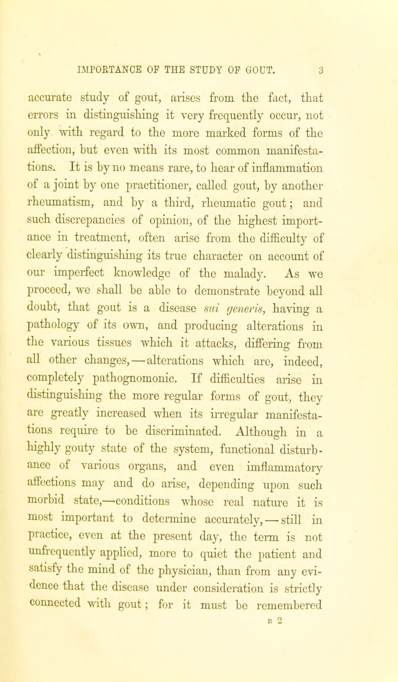 acciu’ate study of gout, arises from the fact, that errors in distinguishing it very frequently occur, not only with regard to the more marked forms of the affection, but even with its most common manifesta- tions. It is by no means rare, to hear of inflammation of a joint by one practitioner, called gout, by another rheumatism, and by a third, rheumatic gout; and such discrepancies of opinion, of the highest import- ance in treatment, often arise from the difficulty of clearly distinguishing its true character on account of our imperfect knowledge of the malady. As we proceed, we shall be able to demonstrate beyond all doubt, that gout is a disease sui generis, having a pathology of its own, and producing alterations in the various tissues which it attacks, differing from all other changes,—alterations which are, indeed, completely pathognomonic. If difficulties arise in distinguishing the more regular forms of gout, they are greatly increased when its irregular manifesta- tions require to be discriminated. Although in a gouty state of the system, functional disturb- ance of various organs, and even imflammatory affections may and do arise, depending upon such morbid state,—conditions whose real nature it is most important to determine accurately, — still in practice, even at the present day, the term is not unfrcquently applied, more to quiet the patient and satisfy the mind of the physician, than from any evi- dence that the disease under consideration is strictly connected with gout; for it must be remembered