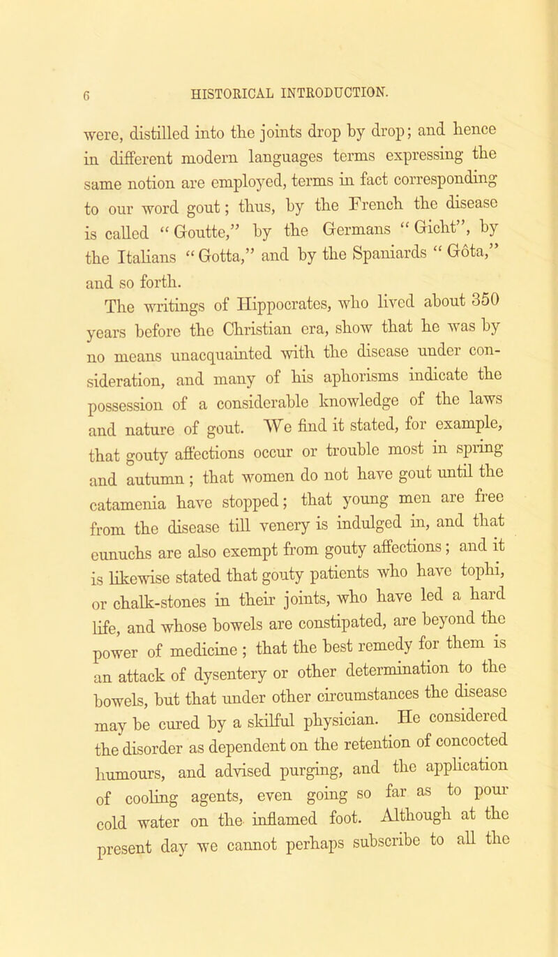 were, distilled into tlie joints drop by drop; and bence in different modern languages terms expressing the same notion are employed, terms in fact corresponding to our word gout; tlius, by tbe Frencb. tbe disease is called “ Goutte,” by tbe Germans “ Gicht”, by tbe Itabans “ Gotta,” and by tbe Spaniards “ Gota,” and so forth. Tbe writings of Hippocrates, wbo lived about 350 years before tbe Christian era, show that be was by no means unacquainted with tbe disease under con- sideration, and many of bis aphorisms indicate tbe possession of a considerable knowledge of tbe laws and nature of gout. W^e find it stated, for example, that gouty affections occur or trouble most in spring and autumn ; that women do not have gout until tbe catamenia have stopped; that young men are free from tbe disease till venery is indulged in, and that eunuchs are also exempt from gouty affections; and it is bkewise stated that gouty patients wbo have tophi, or chalk-stones in their joints, wbo have led a bard life, and whose bowels are constipated, are beyond the power of medicine ; that tbe best remedy for them is an attack of dysentery or other determination to tbe bowels, but that under other circumstances tbe disease may be cured by a skilful physician. _ He considered tbe disorder as dependent on tbe retention of concocted humours, and advised purging, and tbe appHcation of cooling agents, even going so far as to poui- cold water on the inffamed foot. Although at the present day we cannot perhaps subscribe to all tbe