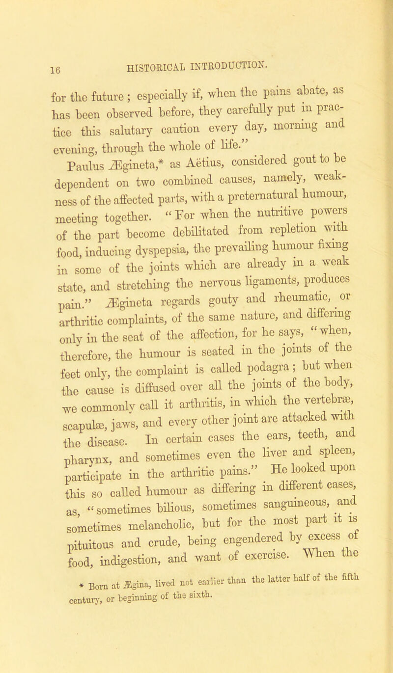 for the future ; especiaUy if, when the pains abate, as has been observed before, they carefuUy put m prac- tice this salutary caution every day, morning and evening, through the whole of life. Paiilus iEgineta,* as Aetius, considered gout to be dependent on two combined causes, namely, weak- ness of the affected parts, with a preternatural humour, meeting together. “Per when the nutritive powers of the part become debilitated from repletion with food, inducing dyspepsia, the prevailing humour fixmg in some of the joints which are already in a weak state, and stretching the nervous ligaments, produces pain.” ^gineta regards gouty and rheumatic, or arthritic complaints, of the same nature, and differing only in the seat of the affection, for he says, “when, therefore, the humour is seated in the joints of the feet only, the complaint is called podagra ; but when the cause is diffused over all the joints of the body, we commonly call it arthritis, in which the vertebrse, scapula), jaws, and every other joint are attacked with the disease. In certain cases the ears, teeth, and pharynx, and sometimes even the liver and spleen, participate in the arthritic pains.” He looked upon this so called humom’ as differing m different cases as “ sometimes bilious, sometimes sangumeous, and sometimes melanchohc, but for the most paid it is pituitous and crude, being engendered by excess of food, indigestion, and want of exercise, ^^ hen the * Born at ^gina, lived not_ earlier than tire latter half of the fifth century, or beginning of the sixth.