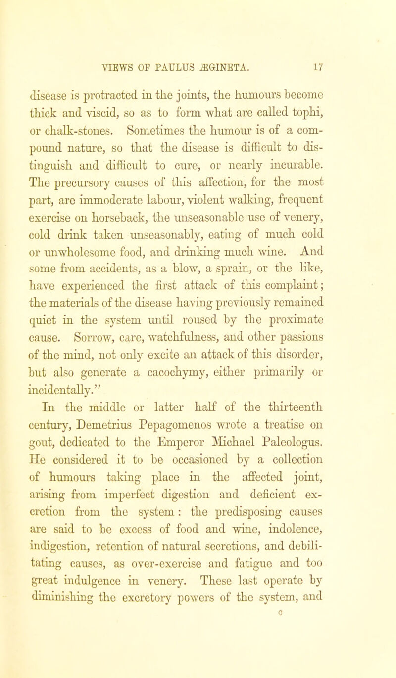 disease is protracted in the joints, the hnnioirrs become thick and viscid, so as to form what are called tophi, or chalk-stones. Sometimes the hnmoni’ is of a com- pound nature, so that the disease is difficult to dis- tinguish and difficult to cure, or nearly incurable. The precursory causes of this affection, for the most part, are immoderate labour, violent waUdng, frequent exercise on horseback, the unseasonable use of venery, cold drinlc taken unseasonably, eating of much cold or unwholesome food, and drinking much wure. And some from accidents, as a blow, a sprain, or the like, have experienced the first attack of this complaint; the materials of the disease having previously remained quiet in the system until roused by the proximate cause. Sorrow, care, watchfulness, and other passions of the mind, not only excite arr attack of this disorder, but also generate a cacochymy, either primarily or incidentally.” In the middle or latter half of the thirteenth century, Demetrius Pepagomenos wrote a treatise on gout, dedicated to the Emperor IMichael Paleologus. lie considered it to he occasioned by a coUectiorr of humom’S taldng place hr the affected joirrt, arising from imperfect digestion and deficient ex- cretion from the system: the predisposing causes are said to he excess of food and wine, indolence, indigestion, retention of natural secretions, and debili- tating causes, as over-exercise and fatigue and too great indulgence in venery. These last operate by diminishing the excretory powers of the system, and 0