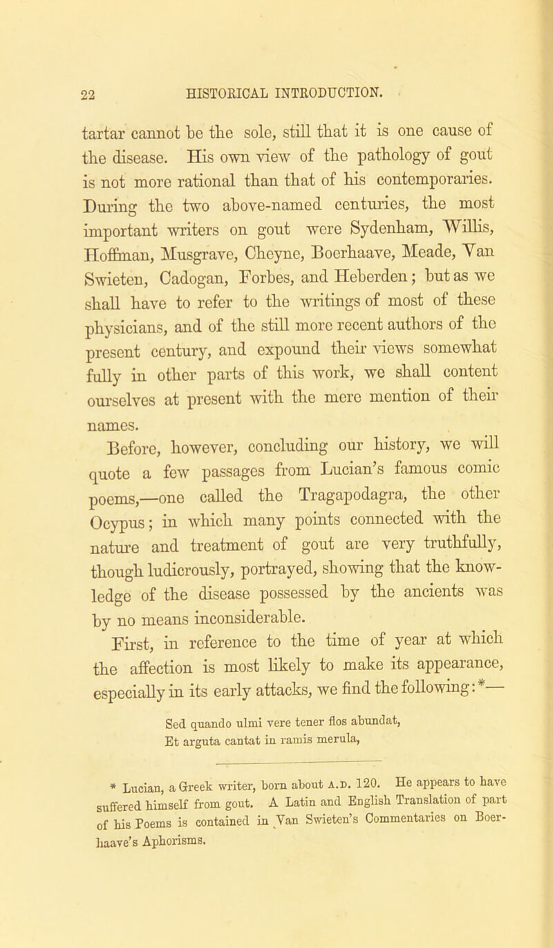 tartar cannot be tbe sole, still that it is one cause of tbe disease. His own view of tbe pathology of gout is not more rational than that of bis contemporaries. Durins: tbe two above-named centniies, tbe most important writers on gout were Sydenbam, WiUis, riofibnan, Musgrave, Cbeyne, Boerbaave, Meade, Van Swieten, Cadogan, Forbes, and Heberden; but as we sbaU have to refer to tbe writiags of most of these physicians, and of tbe stiH more recent authors of tbe present century, and expound tbeb views somewhat fully in other parts of this work, we shah content ourselves at present with tbe mere mention of tbeb names. Before, however, concluding our history, we will quote a few passages from Lucian’s famous comic poems,—one called tbe Tragapodagra, tbe other Ocypus; in which many points connected with tbe nature and treatment of gout are very truthfully, though ludicrously, portrayed, showing that the know- ledge of the disease possessed by the ancients was by no means inconsiderable. First, in reference to the time of year at which the affection is most hkely to make its appearance, especially in its early attacks, we find the following;*— Sed qiiando ulmi vere tener flos abundat, Et arguta cantat in ramis merula, * Lucian, a Greek writer, bom about a.d. 120. He appears to have suffered himseK from gout. A Latin and English Translation of part of his Poems is contained in Van Swieten’s Commentaries on Boer- liaave’s Aphorisms.