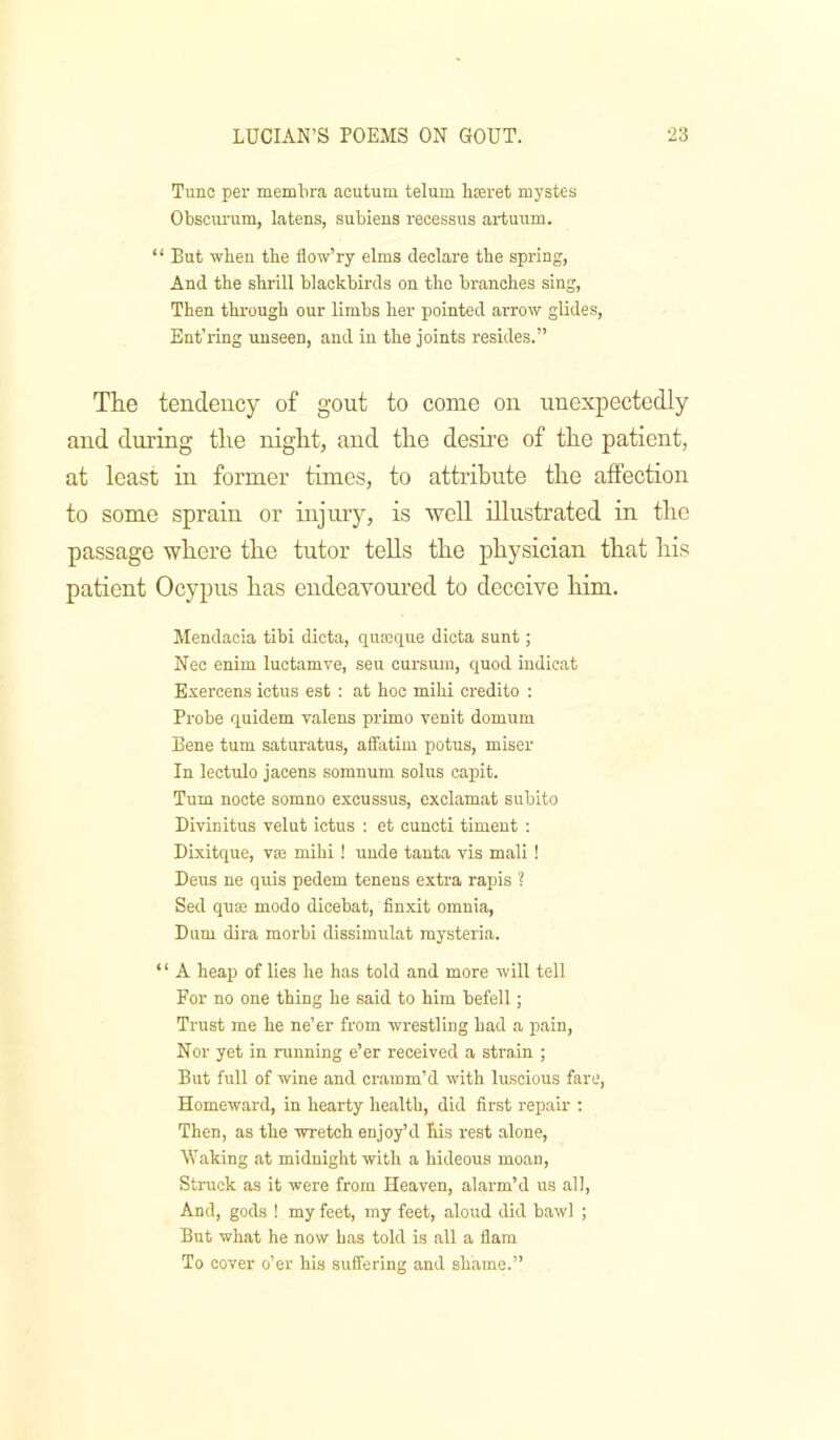 Tunc per membra acutum telum hinret mystes Obscurum, latens, subiens recessus artuum. “ But wben the flow’ry elms declare the spring, And the shrill blackbirds on the branches sing, Then through our limbs her pointed arrow glides, Ent’ring unseen, and in the joints resides.” The tendency of gout to come on unexpectedly and dm'ing the night, and the desire of the patient, at least in former times, to attribute the affection to some sprain or injury, is ‘well illustrated in the passage where the tutor tells the physician that his patient Ocypus has endeavoured to deceive him. Mendacia tibi dicta, quoBque dicta sunt; Nec enim luctamve, seu cursum, quod indicat Exercens ictus est : at hoc mihi credito : Probe quidem valens primo venit domum Bene turn saturatus, affatim potus, miser In lectulo jacens somnum solus capit. Turn nocte somno excussus, exclamat subito Divinitus velut ictus : et cuncti timent : Dixitque, vie mihi! unde tauta vis mali ! Dens ne quis pedem tenens extra rapis ? Sed quse modo dicebat, finxit omnia. Bum dira morbi dissimulat mysteria. ‘ ‘ A heaiJ of lies he has told and more will tell For no one thing he said to him befell; Trust me he ne’er from wrestling had a pain. Nor yet in running e’er received a strain ; But full of wine and cramm’d with luscious fare. Homeward, in hearty health, did first repair : Then, as the wretch enjoy’d his rest alone. Waking at midnight with a hideous moan. Struck as it were from Heaven, alarm’d us all. And, gods ! my feet, my feet, aloud did bawl ; But what he now has told is all a flam To cover o’er his suffering and shame.”