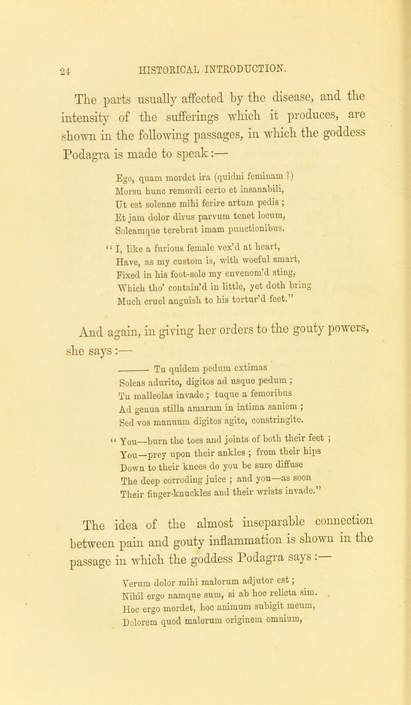 The parts usually affected by the disease, and the intensity of the sufferings which it produces, are shown in the foUowhag passages, in wliich the goddess Podagra is made to speak:— Ego, quam mordet ii'a (quidni femiuam ?) Morsu hunc remordi corto et insaaabili, Ut est solenne miM ferire artum pedis ; Et jam dolor dirus parvum tenet locum, Soleamque terebrat imam punctionibus. “ I, Lke a furious female vex’d at heart, Have, as my custom is, with woeful smart. Fixed in his foot-sole my envenom’d sting. Which tho’ contain’d in little, yet doth bring hluch cruel anguish to his tortur’d feet. And again, in giring her orders to the gouty powers, •she says:— Tu quidem pedum extimas Soleas adurito, digitos ad usque pedum ; Tu malleolas invade ; tuque a femoribus Ad genua stilla amaram in intima saniem ; Sed VOS manuum digitos agite, constringite. “ You—burn the toes and joints of hoth their feet ; You prey upon their ankles ; from their hips Down to their knees do you be sure diffuse The deep corroding juice ; and you—as soon Their finger-knuckles and their wrists invade.” The idea of the almost inseparable connection between pain and gouty inflammation is shown in the passage in which the goddess Podagra says . Verum dolor mihi malorum adjutor est; Nihil ergo namque sum, si ab hoc relicta sim. Hoc ergo mordet, hoc animum subigit meum, Dolorem quod malorum originem omnium.