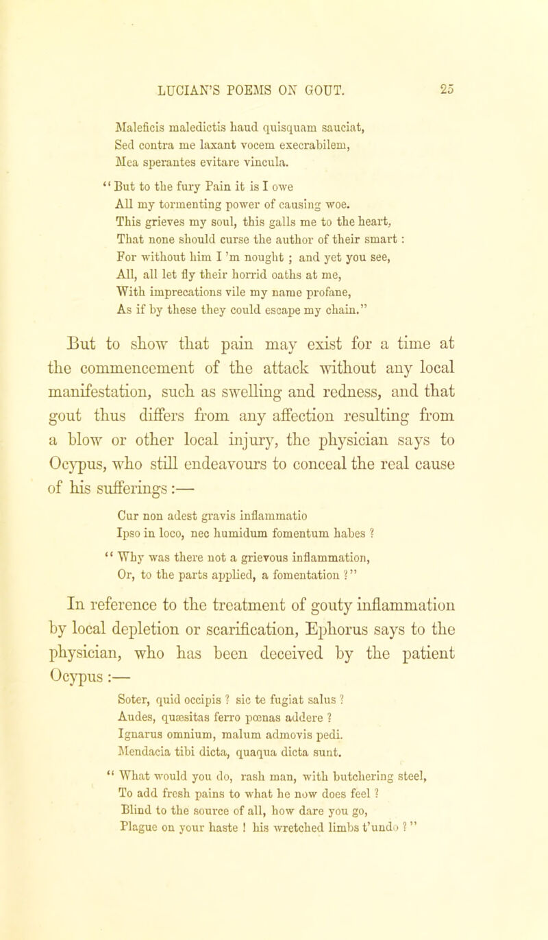 Maleficis maledictls Laud quisquam sauciat, Seel coutra me laxant vocem execrabilem, Mea sperantes evitare vincula. “ But to tbe fury Pain it is I owe All my tormenting power of causing woe. This grieves my soul, this galls me to the heart. That none should curse the author of their smart: For without him I’m nought ; and yet you see, All, all let fly their horrid oaths at me. With imprecations vile my name profane. As if by these they could escape my chain.” But to show that pain may exist for a time at the commencement of the attack without any local manifestation, such as swelling and redness, and that gout thus differs from any affection resulting from a blow or other local injury, the physician says to Oc}-pus, who stdl endeavours to conceal the real cause of his sufferings:— Cur non adest gravis inflammatio Ipso in loco, neo humidum fomentum habes ? “ Why was there not a grievous inflammation. Or, to the parts applied, a fomentation ?” In reference to the treatment of gouty inflammation by local depletion or scarification, Ephorus says to the physician, who has been deceived by the patient Ocypus;— Soter, quid occipis ? sic te fugiat salus ? Andes, qutesitas ferro pmnas addere ? Ignarus omnium, malum admovis pedi. Mendacia tibi dicta, quaqua dicta sunt. “ What would you do, rash man, with butchering steel, To add fresh pains to what he now does feel ? Blind to the .soui'ce of all, how dare you go. Plague on your haste ! his wretched limbs t’undo ? ”