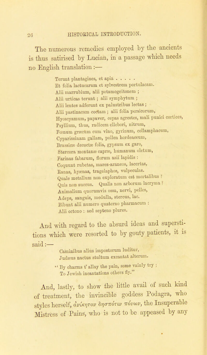 The numerous remedies employed by the ancients is thus satirised hy Lucian, iu a passage which needs no English translation:— Terunt plantagines, et apia Et folia lactucarum et sylvestrem portulacam. Alii maiTubium, alii potamoge'itonem ; Alii urticas terunt ; alii sympbytum ; Alii lentes adferunt ex palustribus lectas ; Alii pastinacam cotJtam ; alii folia persicorum, Hyoscyamum, papaver, cepas agrestes, mali punici corticeis, Psyllium, tlius, raclicem ellebori, nitrum, Fronum grtecum cum vino, gyiinum, collampbacum, Cyparissinam gallam, pollen bordeaceum, Brassicte decoctse folia, gypsum ex garo, Stercora montance caprse, bumanum oletum, Farinas fabarum, florum asii lapidis : Coquunt rubetas, mares-araneos, lacertas, Ranas, byaenas, tragelapbos, vulpeoulas. Quale metallum non exploratum est mortalibus 'i Quis non succus. Qualis non arborum lacryiua i Animalium quorumvis ossa, nervi, pelles, Adeps, sanguis, medulla, sterous, lac. Bibunt alii numero quatemo pbarmacum ; Alii octono ; sed septeno plures. And with regard to the absurd ideas and supersti- tions which were resorted to hy gouty patients, it is said:— Caminibus alius impostorum luditur, JudsBUs nactuB stultum excautat alterum. * ‘ By charms t’ allay the pain, some vainly try . To Jewish incantations others fly. And, lastly, to show the Httle avail of such kind of treatment, the invincible goddess Podagra, who styles herself, dvUr]Tov brjcmonv ttopcop, the Insuperable Mistress of Pains, who is not to he appeased by any