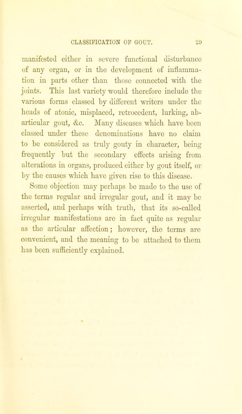 manifested either in severe functional disturbance of any organ, or in the development of inflamma- tion in parts other than those connected with the joints. This last variety would therefore include the various forms classed by different writers under the heads of atonic, misplaced, retrocedent, lurking, ab- articular gout, &c. Many diseases which have been classed under these denominations have no claim to be considered as truly gouty in character, being frequently but the secondary effects arising from alterations in organs, produced either by gout itself, or by the causes which have given rise to this disease. Some objection may perhaps be made to the use of the terms regular and irregular gout, and it may bo asserted, and perhaps with truth, that its so-called irregular manifestations are in fact quite as regular as the articular affection; however, the terms are convenient, and the meaning to be attached to them has been sufficiently explained.