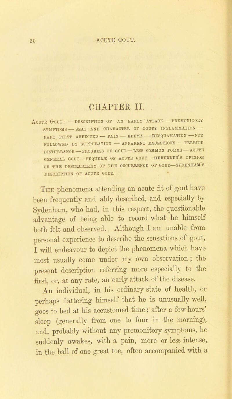 CHAPTER II. Acute Gout; — dksoeiption of an early attack—premonitory SYMPTOMS SEAT AND CHARACTER OP GOUTY INFLAMMATION PART FIRST AFFECTED— PAIN EDEMA DESQUAMATION. — NOT FOLLOWED BY SUPPURATION APPARENT EXCEPTIONS FEBRILE DISTURBANCE — PROGRESS OF GOUT —LESS COMMON FORMS ACUTE GENERAL GOUT—SEQUEL7E OF ACUTE GOUT—HEBERDEN’s OPINION OF THE DESIRABILITY OP THE OCCURRENCE OP GOUT—SYDENHAm’S DESCRIPTION OF ACUTE GOUT. The phenomena attending an acute fit of gout have been frequently and ably described, and especially by Sydenham, who had, in this respect, the questionable advantage of being able to record what he himself both felt and observed. Although I am unable from personal experience to describe the sensations of gout, I will endeavour to depict the phenomena which have most usually come under my own observation; the present description referring more especially to the first, or, at any rate, an early attack of the disease. An individual, in his ordinary state of health, or perhaps flattering himself that he is unusually well, o-oes to bed at his accustomed time; after a few hours’ sleep (generally from one to four in the morning), and, probably without any premonitory symptoms, he suddenly awakes, with a pain, more or less intense, in the ball of one great toe, often accompanied with a