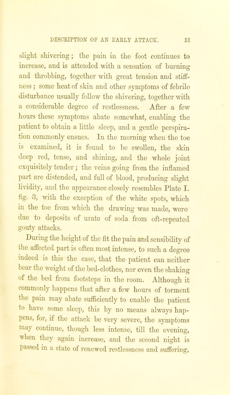 slight shivering; the pain in the foot continues to increase, and is attended with a sensation of hui-nino- and throbbing, together with great tension and stiff- ness ; some heat of skin and other symptoms of febrile distiu’hance usually follow the shivering, together with a considerable degree of restlessness. After a few hours these symptoms abate somewhat, enabling the patient to obtain a little sleejo, and a gentle perspira- tion commonly ensues. In the morning when the toe is examined, it is found to he swollen, the skin deep red, tense, and shining, and the whole joint exquisitely tender ; the veins going from the inflamed part are distended, and full of blood, producing slight Hviditjq and the appearance closely resembles Plate I. fig. 3, vuth the exception of the white spots, wliich in the toe from which the drawing was made, were due to deposits of urate of soda from oft-repeated gouty attacks. During the height of the fit the pain and sensibility of the affected part is often most intense, to such a degree indeed is this the case, that the patient can neither bear the weight of the bed-clothes, nor even the shaking of the bed from footsteps in the room. Although it commonly happens that after a few houi’s of torment the pain may abate sufficiently to enable the patient to have some sleep, this by no means always hap- pens, for, if the attack be very severe, the symptoms may continue, though less intense, till the evening, when they again increase, and the second night is passed in a state of renewed restlessness and suffering,