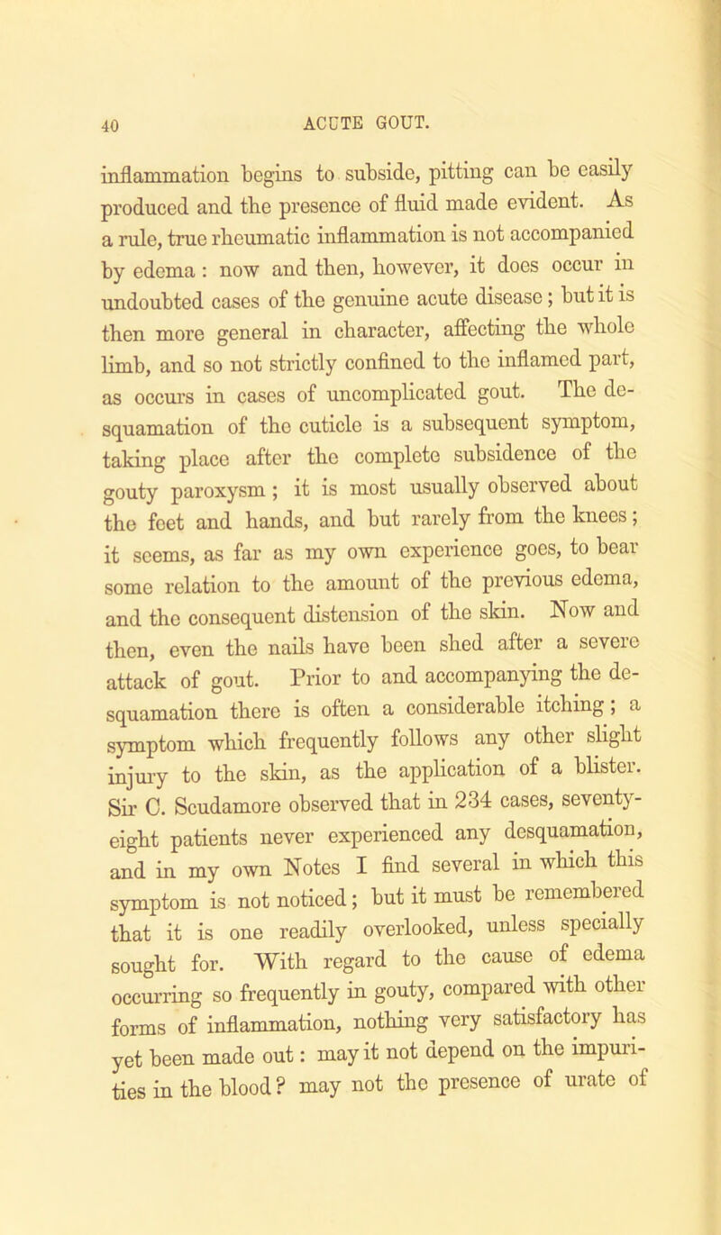 inflammatioii begins to subside, pitting can be easily produced and the presence of fluid made evident. As a rule, true rheumatic inflammation is not accompanied by edema: now and then, however, it does occur in undoubted cases of the genuine acute disease; but it is then more general in character, affecting the whole limb, and so not strictly confined to the inflamed part, as occurs in cases of uncomplicated gout. The de- squamation of the cuticle is a subsequent symptom, taking place after the complete subsidence of the gouty paroxysm; it is most usually observed about the feet and hands, and but rarely from the knees; it seems, as far as my own experience goes, to bear some relation to the amount of the previous edema, and the consequent distension of the skin. Now and then, even the nails have been shed after a severe attack of gout. Prior to and accompanying &e de- squamation there is often a considerable itching; a symptom which frequently follows any other slight injuiy to the skin, as the application of a blister. Sir C. Scudamore observed that in 234 cases, seventy- eight patients never experienced any desquamation, and in my own Notes I find several in which this symptom is not noticed; but it must be remembered that it is one readily overlooked, unless specially sought for. With regard to the cause of edema occurring so frequently in gouty, compared with other forms of inflammation, nothing very satisfactmy has yet been made out: may it not depend on the impuri- ties in the blood ? may not the presence of urate of
