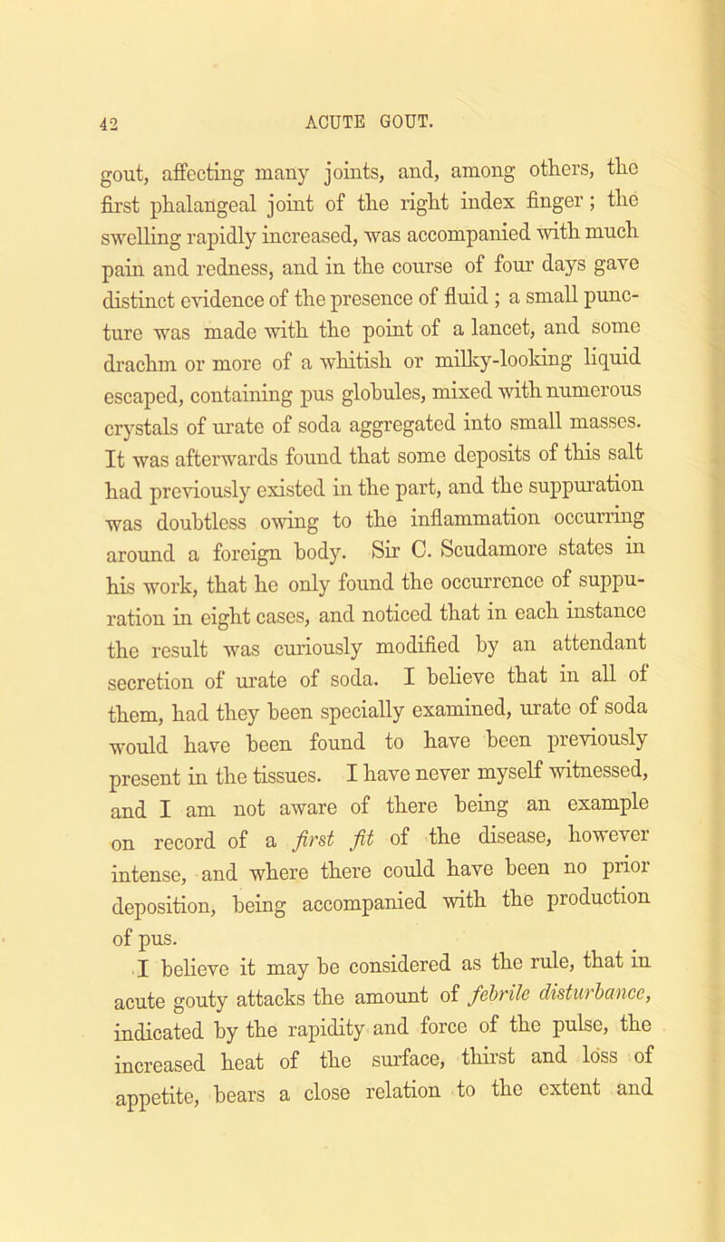 gout, affecting many joints, and, among others, the fii’st phalangeal joint of the right index finger; the sweUing rapidly increased, was accompanied with much pain and redness, and in the course of four days gave distinct e'vddence of the presence of fiuid ; a small punc- ture was made with the point of a lancet, and some drachm or more of a whitish or millcy-looldng liquid escaped, containing pus globules, mixed with numerous crystals of urate of soda aggregated into small masses. It was afterwards found that some deposits of this salt had previously existed in the part, and the suppuration was doubtless owing to the inflammation occurring around a foreign body. Sir C. Scudamore states in his work, that he only found the occurrence of suppu- ration in eight cases, and noticed that in each instance the result was curiously modified by an attendant secretion of urate of soda. I believe that in all of them, had they been specially examined, urate of soda would have been found to have been pieviously present in the tissues. I have never myself witnessed, and I am not aware of there being an example on record of a first fit of the disease, however intense, and where there could have been no prior deposition, being accompanied with the production of pus. I heheve it may be considered as the rule, that in acute gouty attacks the amount of febrile disturbance, indicated by the rapidity and force of the pulse, the increased heat of the surface, thirst and loss of appetite, hears a close relation to the extent and