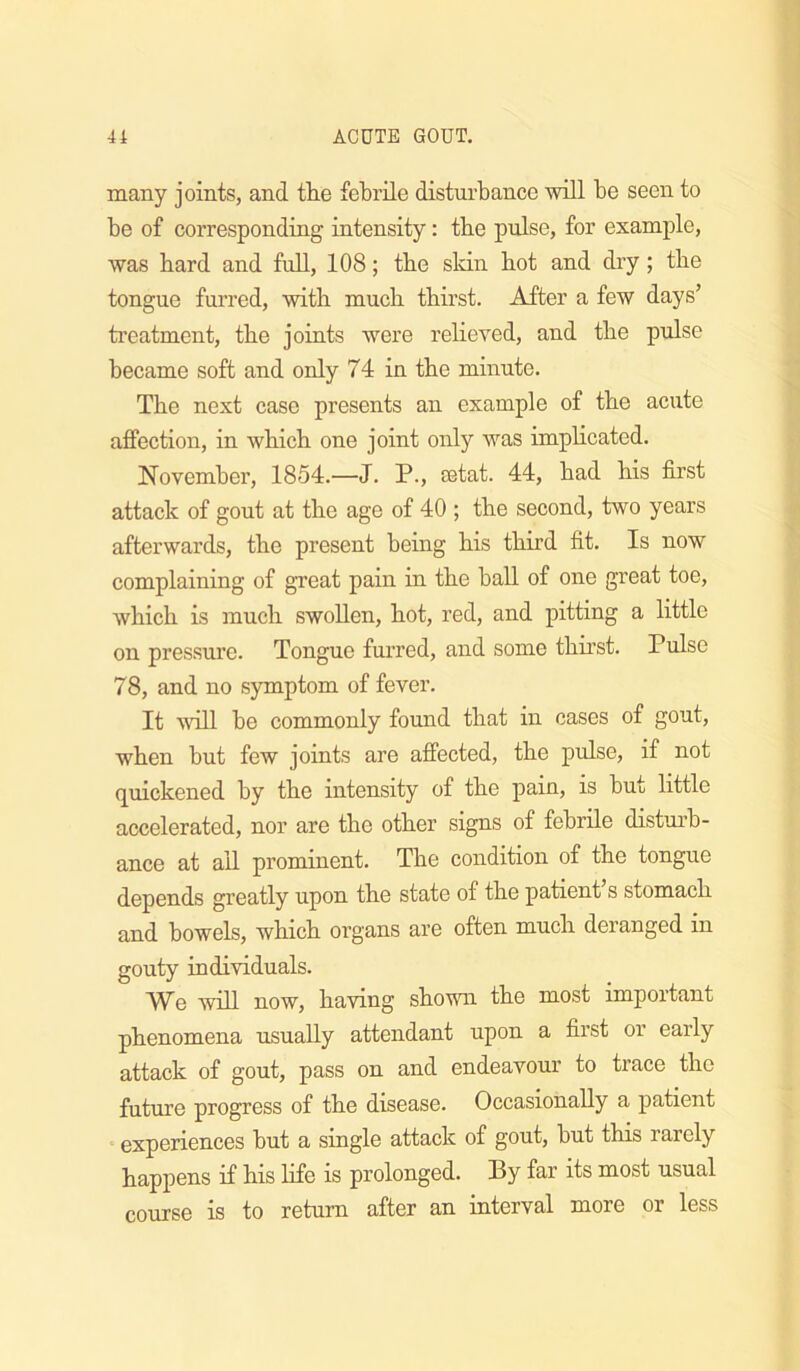 many joints, and tlie febrile disturbance will be seen to be of corresponding intensity: tbe pulse, for example, was bard and fuU, 108; tbe skin bot and dry; tbe tongue furred, with mucb tbirst. After a few days’ treatment, tbe joints were rebeved, and tbe pulse became soft and only 74 in tbe minute. Tbe next case presents an example of tbe acute affection, in wbicb one joint only was impbcated. November, 1854.—J. P., astat. 44, bad bis first attack of gout at tbe age of 40 ; tbe second, two years afterwards, tbe present being bis third fit. Is now complaining of great pain in tbe ball of one great toe, wbicb is mucb swollen, bot, red, and pitting a little on pressure. Tongue fui’red, and some tbirst. Pulse 78, and no symptom of fever. It will be commonly found tbat in cases of gout, wben but few joints are affected, tbe pulse, if not quickened by tbe intensity of tbe pain, is but little accelerated, nor are tbe other signs of febrile distm’b- ance at all prominent. The condition of tbe tongue depends greatly upon tbe state of tbe patient’s stomach and bowels, wbicb organs are often mucb deranged in gouty individuals. We will now, having shown tbe most important phenomena usually attendant upon a first or early attack of gout, pass on and endeavour to trace the future progress of tbe disease. Occasionally a patient  experiences but a single attack of gout, but this rarely happens if bis life is prolonged. By far its most usual course is to return after an interval more or less