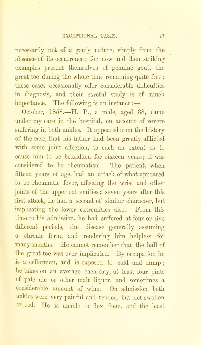 necessarily not of a gouty nature, simply from tire absence of its occurrence; for now and then striking- examples present themselves of genuine gout, the great toe during the whole time remaining quite free: these cases occasionally offer considerable difficulties in diagnosis, and their careful study is of much importance. The following is an instance:— October, 1858.—H. P., a male, aged 38, came under my care in the hospital, on account of severe suffering in both ankles. It appeared from the history of the case, that his father had been greatly afflicted ■with some joint affection, to such an extent as to cause him to be bedridden for sixteen years; it was considered to be rheumatism. The patient, Avhen fifteen years of age, had an attack of what appeared to be rheumatic fever, affectmg the wrist and other joints of the upper extremities; seven years after this first attack, he had a second of similar character, but impheating the lower extremities also. From this time to his admission, he had suffered at four or five different periods, the disease generally assuming a chronic form, and rendering Irirn helpless for many months. lie cannot remember that the ball of the great toe was ever impheated. By occupation he is a ceUarman, and is exposed to cold and damp ; he takes on an average each day, at least four pints of pale ale or other malt Hquor, and sometimes a considerable amount of -wine. On admission both anldes were very painful and tender, but not swollen or red. lie is unable to flex them, and the least