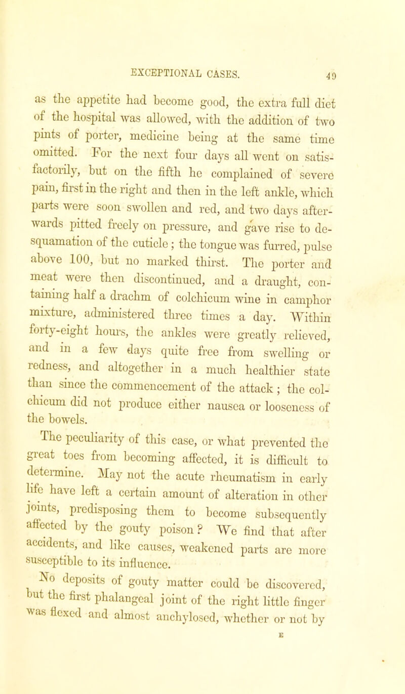 as tlie appetite had become good, the extra full diet of the hospital was allowed, with the addition of two phits of porter, medicine being at the same time omitted. For the next fom’ days all went on satis- factorily, but on the fifth he complained of severe jjain, fixst in the right and then in the left ankle, which parts were soon swollen and red, and two days after- waids pitted freely on pressure, and gave rise to de- squamation of the cuticle; the tongue was furred, pulse above 100, but no marked thfrst. The jDorter and meat were then discontinued, and a draught, con- taining half a drachm of colchicum wine in camphor muxture, administered three times a day. Within fox t}--eight hoxu’s, the axxkles wei’e greatly relieved, and ixx a feAv days qxxite free from swelling or redness, and altogether in a much healthier state than smee the commencement of the attack ; the col- chicxim did not produce either nausea or loosexxess of the bowels. The peculiarity of this case, or what prevented the great toes from becoming affected, it is difficult to detexanine. May not the acute xffieumatism ixx early hfe have left a certain amount of alteration in other joints, predisposing them to become subsequexxtly affected by the gouty poison? We find that after accxdents, and like causes, weakened parts are xnore susceptible to its influence. No deposits of gouty matter could be discovered, but the first phalangeal joint of the right little finger '^'as flexed and almost axichyloscd, whether or xiot by