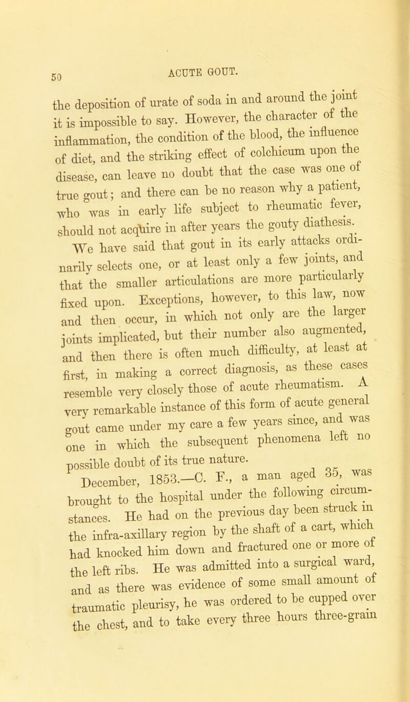 the deposition of ui’ate of soda in and around the joint it is impossible to say. However, the character of the inflammation, the condition of the blood, the influence of diet, and the stidking effect of colchicum upon the disease, can leave no doubt that the case was one of true gout; and there can he no reason why a patient, who was in early life subject to rheumatic fever, should not acquire in after years the gouty diathesis ^ We have said that gout in its early attacks ordi- narily selects one, or at least only a few joints, and that the smaller articulations are more particularly fixed upon. Exceptions, however, to this law, now and then occur, in wHch not only are the larger ioints implicated, hut theff number also augmented, and then there is often much difaculty, at least a first, in making a correct diagnosis, as these cases resemble very closely those of acute rheumatism. A very remarkable instance of this form of acute general gout came under my care a few years smce, and was one in which the subsequent phenomena left no possible doubt of its true nature. December, 1853.-C. E., a man aged 35, was brought to the hospital under the followmg circum- stances. He had on the previous day been struck in the infra-axiUary region by the shaft of a cart, w ic had knocked him down and fractured one or more of the left ribs. He was admitted into a surgical ward and as there was evidence of some smaU amount ot traumatic pleurisy, he was ordered to he cupped over the chest, and to take every three hours three-gram