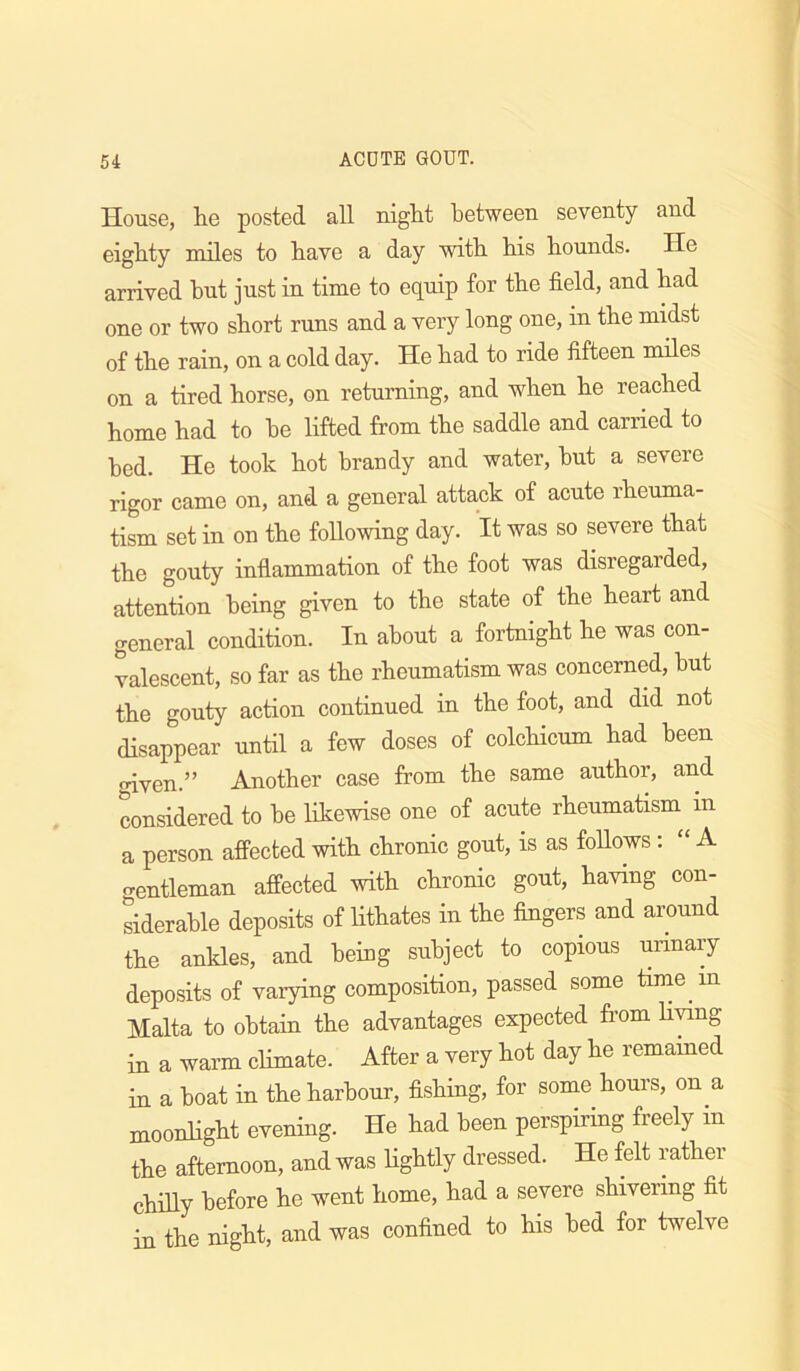 House, he posted all niglit between seventy and eighty miles to have a day with his hounds. He arrived hut just in time to equip for the field, and had one or two short runs and a very long one, in the midst of the rain, on a cold day. He had to ride fifteen miles on a tired horse, on returning, and when he reached home had to he lifted from the saddle and carried to bed. He took hot brandy and water, hut a severe rigor came on, and a general attack of acute rheuma- tism set in on the following day. It was so severe that the gouty inflammation of the foot was disregarded, attention being given to the state of the heart and general condition. In about a fortnight he was con- valescent, so far as the rheumatism was concerned, hut the gouty action continued in the foot, and did not disappear until a few doses of colchicum had been oiven.” Another case from the same author, and considered to he likewise one of acute rheumatism in a person affected with chronic gout, is as foUows; “ A crentleman affected with chronic gout, having con- siderable deposits of lithates in the fingers and around the ankles, and being subject to copious urinary deposits of varying composition, passed some time in Malta to obtain the advantages expected from living in a warm climate. After a very hot day he remained in a boat in the harbour, fishing, for some hours, on a moonlight evening. He had been perspiring freely in the afternoon, and was lightly dressed. He felt rather chilly before he went home, had a severe shivering fit in the night, and was confined to his bed for twelve