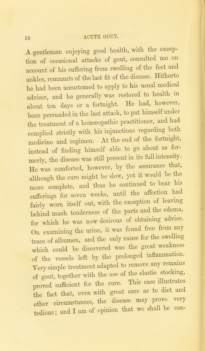 A gentleman enjoying good health, with the excep- tion of occasional attacks of gout, consulted me on account of his sulfering from swelling of the feet and ankles, remnants of the last fit of the disease. Hitherto he had been accustomed to apply to his usual medical adviser, and he generally was restored to health in about ten days or a fortnight. He had, however, been persuaded in the last attack, to put himself under the treatment of a homoeopathic practitioner, and had complied strictly with his injunctions regarding both medicine and regimen. At the end of the fortnight, instead of finding himself able to go about as for- merly, the disease was still present in its full intensity. He was comforted, however, by the assmance that, although the cure might be slow, yet it would he the more complete, and thus he continued to hear his sufferings for seven weeks, until the affection had fairly worn itself out, with the exception of leaving behind much tenderness of the parts and the edema, for which he was now desirous of obtaining advice. On examining the urine, it was found free from any trace of albumen, and the only cause for the swelhng wHch could he discovered was the great weakness of the vessels left by the prolonged inflammation. Very simple treatment adapted to remove any remams of gout, together with the use of the elastic stocking, proved sufficient for the cure. This case iUustrates the fact that, even with great care as to diet and other circumstances, the disease may prove very tedious; and I am of opmiou tiat we shall he con-