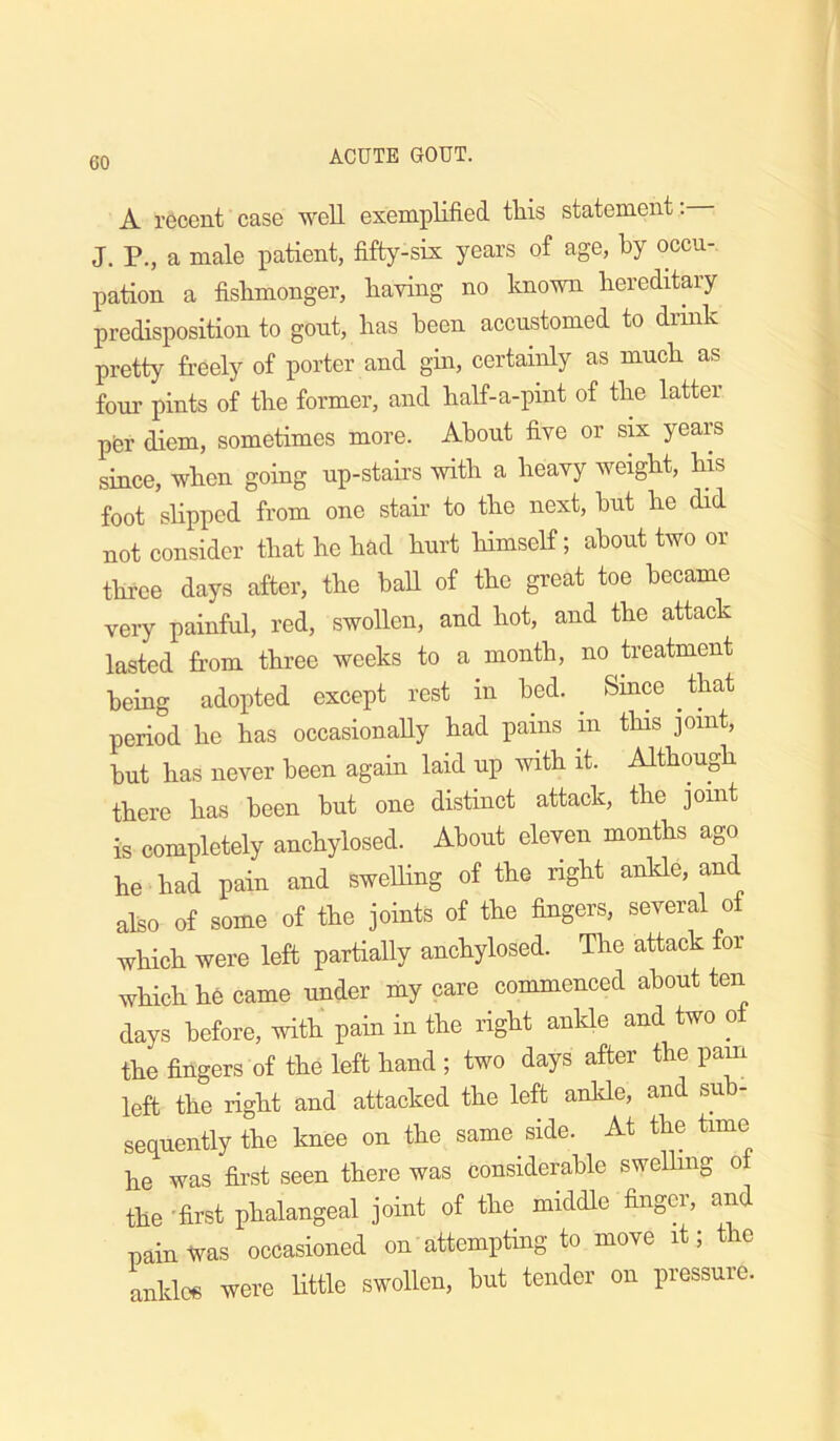 A recent case well exemplified tliis statement. J. P., a male patient, fifty-six years of age, by occu- pation a fishmonger, having no known hereditary predisposition to gout, has been accustomed to drink pretty freely of porter and gin, certainly as much as four pints of the former, and half-a-pint of the latter pfer diem, sometimes more. About five or six years since, when going up-stairs with a heavy weight, his foot slipped from one stair to the next, but he did not consider that he had hurt himself; about two or three days after, the ball of the great toe became veiy painful, red, swollen, and hot, and the attack lasted from three weeks to a month, no treatment being adopted except rest in bed. ^ Smee that period he has occasionally had pains in this joint, but has never been again laid up with it. Although there has been but one distinct attack, the joint is completely anchylosed. About eleven months ago he had pain and swelling of the right anlde, and also of some of the joints of the fingers, several of which were left partially anchylosed. The attack for which he came under my care commenced about ten days before, with pain in the right anlde and two ot the fingers of the left hand ; two days after the pam left the right and attacked the left ankle, and sub- sequently the knee on the same side. At the time he was first seen there was considerable swelhng o the 'first phalangeal joint of the middle finger, and pain was occasioned on attempting to move it; the ankles were httle swollen, but tender on pressure.