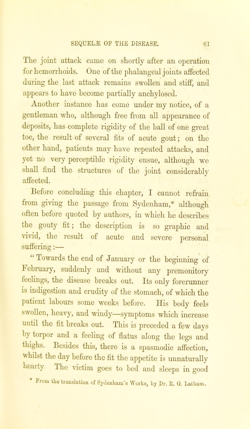 The joint attack came on shortly after an operation for hemorrhoids. One of the phalangeal joints affected during the last attack remains swollen and stiff, and appears to have become partially anchylosed. Another instance has come under my notice, of a gentleman who, although free from all appearance of deposits, has complete rigidity of the ball of one great toe, the result of several fits of acute gout; on the other hand, patients may have repeated attacks, and yet no very perceptible rigidity ensue, although we shall find the structures of the joint considerably affected. Before concluding this chapter, I cannot refrain from giving the passage from Sydenham,* although often before quoted by authors, in which he describes the gouty fit; the description is so graphic and vivid, the result of acute and severe personal suffering:— “ Towards the end of January or the beginning of February, suddenly and without any premonitory feehngs, the disease breaks out. Its only forerunner is indigestion and crudity of the stomach, of which the patient labours some weeks before. Uis body feels swollen, heavy, and windy—symjitoms which increase until the fit breaks out. This is preceded a few days by torpor and a feeling of flatus along the legs and thighs. Besides this, there is a spasmodic affection, whilst the day before the fit the appetite is unnaturally hearty. The victim goes to bed and sleeps in good * From tke translation of Sydenham’s Works, by Dr. E. G. Latham.