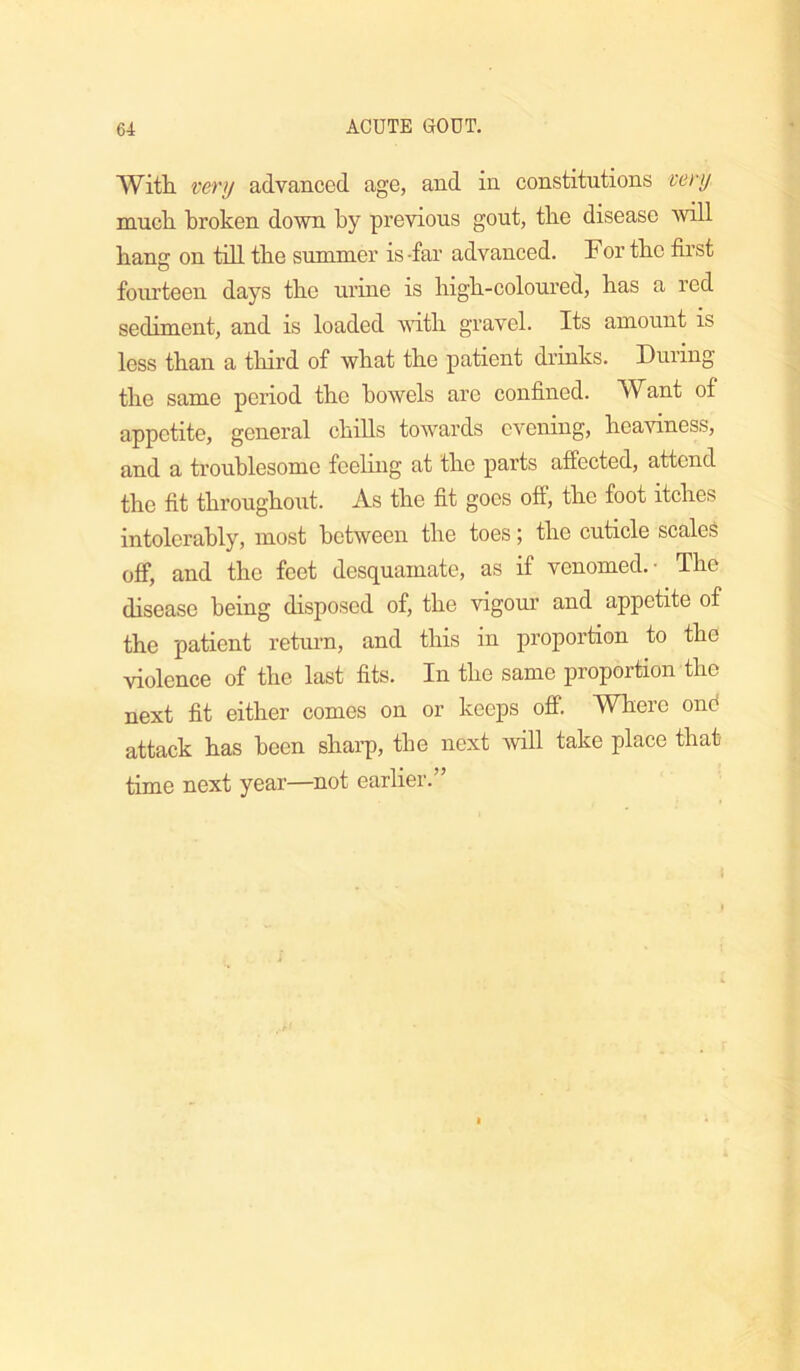 With very advanced age, and in constitutions very much broken down by previous gout, the disease will hang on tdl the summer is-far advanced. For the first fourteen days the urine is high-coloured, has a red sediment, and is loaded wdth gravel. Its amount is less than a third of Avhat the patient drinks. During the same period the bowels are confined. Want of appetite, general chills towards evening, heaviness, and a troublesome feeling at the parts affected, attend the fit throughout. As the fit goes oft, the foot itches intolerably, most between the toes; the cuticle scaled off, and the feet desquamate, as if venomed. • The disease being disposed of, the vigour and appetite of the patient retm’n, and this in proportion to the violence of the last fits. In the same proportion the next fit either comes on or keeps off. Where ond attack has been sharp, the next Avill take place that time next year—not earlier.”