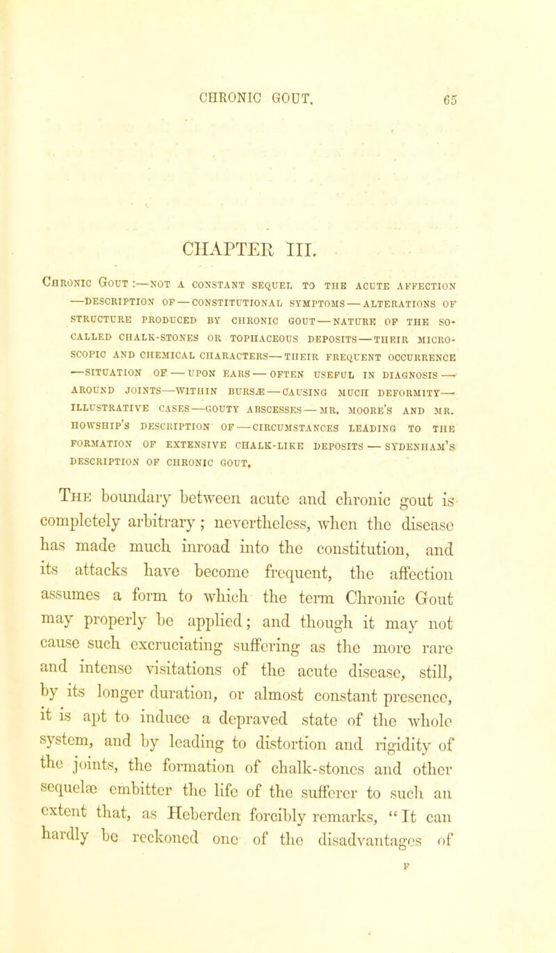 CHAPTER HI. Chronic Gout :—not a constant sequel to the acute affection —DESCRIPTION OF — CONSTITUTIONAL SYMPTOMS — ALTERATIONS OF STRUCTURE PRODUCED BY CHRONIC GOUT — NATURE OP THE SO- CALLED CHALK-STONES OR TOPHACEOUS DEPOSITS — THEIR MICRO- SCOPIC AND CHEMICAL CHARACTERS—THEIR FREQUENT OCCURRENCE •—SITUATION OP — UPON EARS OFTEN USEFUL IN DIAGNOSIS AROUND JOINTS—WITHIN BURSJE—CAUSING MUCH DEFORMITY ILLUSTRATIVE CASES—GOUTY ABSCESSES—MR. MOORE’S AND MR. HOWSHIP’S DESCRIPTION OF — CIRCUMSTANCES LEADING TO THE FORMATION OF EXTENSIVE CHALK-LIKE DEPOSITS — SYDENHAm’S DESCRIPTION OP CHRONIC GOUT, Thk boundaiy between acute and chronic gout is completely arbitrary; nevertheless, when the disease has made much inroad into the constitution, and its attacks have become frequent, the affection assumes a form to which the term Chronic Grout may properly be applied; and though it may not cause such excruciating suffering as the more rare and intense visitations of the acute disease, still, by its longer duration, or almost constant presence, it is apt to induce a depraved state of the whole system, and by leading to distortion and rigidity of the joints, the formation of chalk-stones and other sequela; embitter the life of the sufferer to such an extent that, as Heberden forcibly remarks, “ It can haidly bo reckoned one of the disadvantages of