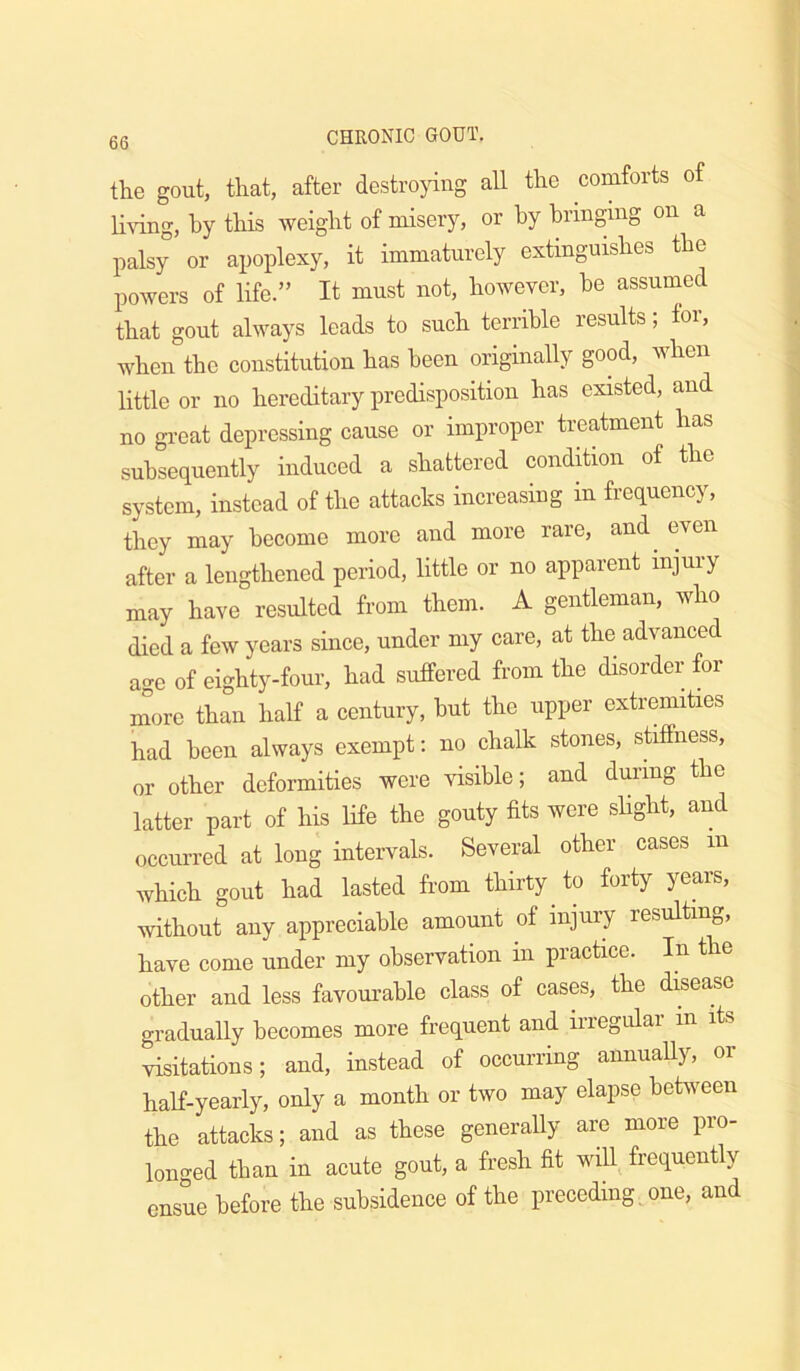 the gout, that, after destrojuiig all the comforts of li\ung, by this weight of misery, or by bringing on a palsy or apoplexy, it immaturely extinguishes the powers of life.” It must not, however, be assumed that gout always leads to such terrible results; for, when the constitution has been originally good, when little or no hereditary predisposition has existed, and no great depressing cause or improper treatment has subsequently induced a shattered condition of the system, instead of the attacks increasing in frequency, they may become more and more rare, and^ even after a lengthened period, little or no apparent injury may have resulted from them. A gentleman, who died a few years since, under my care, at the advanced age of eighty-four, had suffered from the disorder for more than half a century, hut the upper extremities had been always exempt: no chalk stones, stiffness, or other deformities were visible; and during the latter part of his life the gouty fits were slight, and occurred at long intervals. Several other cases in which gout had lasted from thirty to forty years, without any appreciable amount of injury resulting, have come under my observation in practice. In the other and less favourable class of cases, the disease gradually becomes more frequent and irregular in its visitations; and, instead of occurring annually, or half-yearly, only a month or two may elapse behveen the attacks; and as these generally are more pro- longed than in acute gout, a fresh fit wiU^ frequently ensue before the subsidence of the preceding, one, and