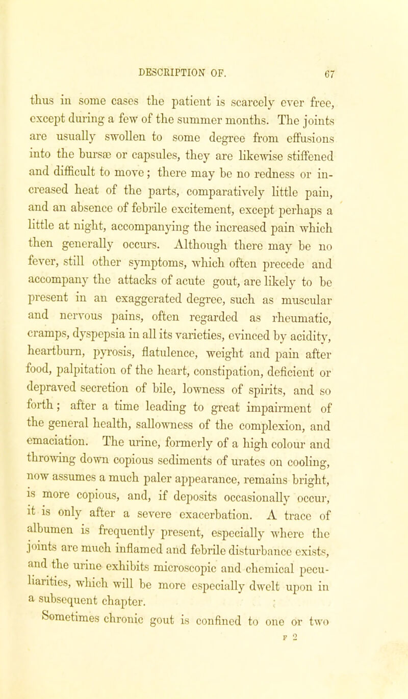 thus in some cases the patient is scarcely ever free, except during a few of the summer months. The joints are usually swollen to some degree from effusions into the burste or capsnles, they are likewise stiffened and difficult to move ; there may be no redness or in- creased heat of the parts, comparatively little pain, and an absence of febrile excitement, except j^erhaps a httle at night, accompanying the increased pain which then generally occurs. Although there may he no fever, still other symptoms, which often precede and accompany the attacks of acute gout, are likely to he present in an exaggerated degree, such as muscular and nervous pains, often regarded as rheumatic, cramps, dyspepsia in all its varieties, evinced by acidity, heartburn, pyrosis, flatulence, weight and pain after food, palpitation of the heart, constipation, deficient or depraved secretion of bile, lowness of spirits, and so forth; after a time leading to great impairment of the general health, sallowness of the complexion, and emaciation. The urine, formerly of a high colour and throwing down copious sediments of urates on cooling, now assumes a much paler appearance, remains bright, is more copious, and, if deposits occasionally occur, it is only after a severe exacerbation. A trace of albumen is frequently present, especially where the joints are much inflamed and febrile disturbance exists, and the urine exhibits microscopic and chemical pecu- liarities, which will he more especially dwelt upon in a subsequent chapter. ; Sometimes chronic gout is confined to one or two